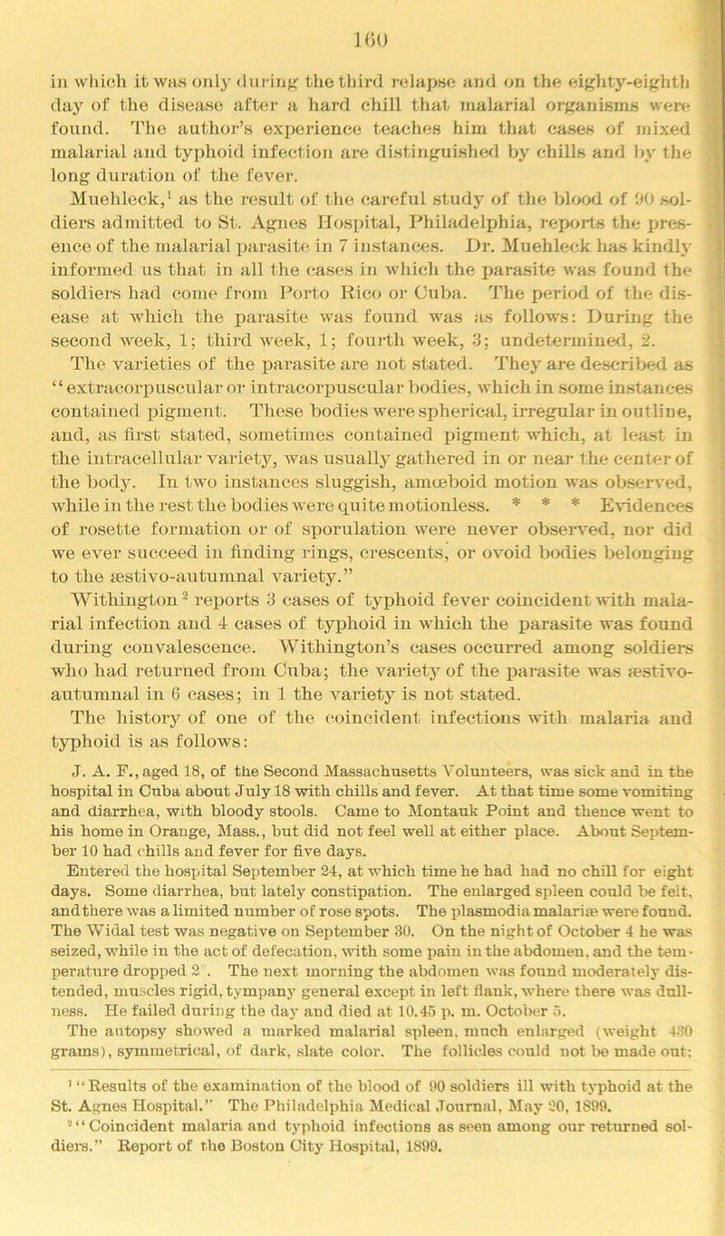 IGO in which it was only diii-infi; the third relapse and on the eiglxty-eightli day of the disease after a hard chill that malarial organisms were found. The author’s experience teaches him that cases of mixed malarial and typhoid infection are distinguished by chills and by the long duration of the fever. Muehleck,' as the I'esult of the careful study of the blood of W) sol- diers admitted to St. Agnes Hospital, Philadeljjhia, reports the pres- ence of the malarial inirasite in 7 instances. Dr. Muehleck has kindly informed us that in all the cases in which the parasite was found the soldiers had come from Porto Rico or Cuba. The period of the dis- I ease at which the parasite was found was as follows: During the | second week, 1; third week, 1; foui'th week, 3; undetermined, 2. | The varieties of the parasite are not stated. They are de.scril>ed as 1 ‘‘ extracorjxusciilar or intracorpuscular bodies, which in some instances ^ contained ijigment. These bodies were spherical, irregular in outline, • and, as first stated, sometimes contained pigment which, at lea.st in the intracellular variety, was usually gathered in or near the center of the body. In two instances sluggish, amoeboid motion was ob-served, while in the rest the bodies were quite motionless. * * * E’V'idences of rosette formation or of sporulation were never observed, nor did we ever succeed in finding rings, crescents, or ovoid bodies belonging to the mstivo-autumnal variety.” Withington * reports 3 eases of typhoid fever coincident xvith mala- rial infection and 4 cases of typhoid in which the parasite was found during convalescence. Withingtoji’s cases occurred among soldiers who had returned from Cuba; the variety of the parasite was festivo- autumnal in 6 cases; in 1 the vaidety is not stated. The history of one of the coincident infections with malaria and typhoid is as follows: J. A, F.,aged 18, of the Second Massachusetts Volunteers, was sick and in the hospital in Cuba about July 18 with chills and fever. At that time some vomiting and diarrhea, with bloody stools. Came to Montauk Point and thence went to his home in Orange, Mass., but did not feel well at either place. About Septem- ber 10 had chills and fever for five days. Entered the hospital September 24, at which time he had had no chill for eight days. Some diarrhea, but lately constipation. The enlarged spleen could be felt, and there was a limited number of rose spots. The plasmodia malariae were found. The Widal test was negative on September 30. On the night of October 4 he was seized, while in the act of defecation, with some pain in the abdomen, and the tem- perature dropped 2 . The next morning the abdomen was found moderately dis- tended, muscles rigid, tympan}' general except in left flank, where there was dull- ness. He failed during the day and died at 10.45 p. m. October 5. The autopsy showed a marked malarial spleen, much enlarged (weight 4.30 gi’ams), symmetrical, of dark, slate color. The follicles could not be made out: ’ “Results of the examination of the blood of 90 soldiers ill with typhoid at the St. Agnes Hospital.” The Philadelphia Medical .Tonrnal, May 20, 1899. ^ ‘ ‘ Coincident malaria and typhoid infections as seen among our returned sol- diera.” Report of the Boston City Hospitivl, 1899.
