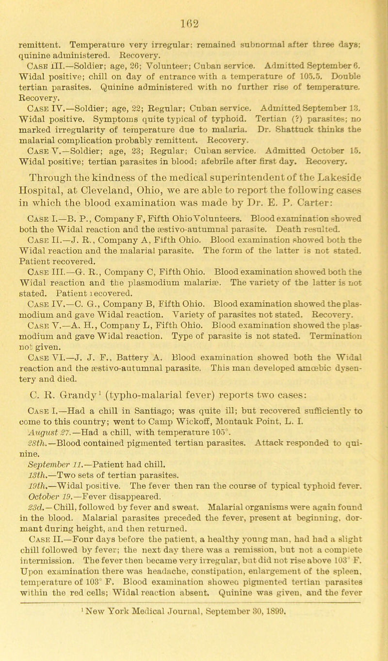 remittent. Temperature very irregular: remained subnormal after three days; quinine administered. Recovery. Case ill.—Soldier; age, 26; Volunteer; Cuban service. Admitted September 6. Widal positive; chill on day of entrance with a temperature of 10.‘5..5. Double tertian parasites. Quinine administered with no further rise of temperature. Recovery. Case IV.—Soldier; age, 22; Regular; Cuban service. Admitted September 13. Widal positive. Symptoms quite typical of typhoid. Tertian (?) parasites; no marked irregularity of temperature due to malaria. Dr. Shattuck thinks the malarial complication probably remittent. Recovery. Case V.—Soldier; age, 23; Regular; Cuban service. Admitted October 15. Widal positive; tertian parasites in blood: afebrile after first day. Recover}'. Through the kindness of the medical superintendent of the Lakeside Hospital, at Cleveland, Ohio, we are able to report the following cases in which the blood examination was made by Dr. E. P. Carter: Case I.—B. P., Company F, Fifth Ohio Volunteers. Blood examination showed both the Widal reaction and the sestivo-autumnal parasite. Death resulted. Case II.—J. R. , Company A, Fifth Ohio. Blood examination showed both the Widal reaction and the malarial parasite. The form of the latter is not stated. Patient recovered. Case III.—G. R. , Company C, Fifth Ohio. Blood examination showed both the Widal reaction and the plasmodium malarise. The variety of the latter is not stated. Patient recovered. Case IV.—C. G., Company B, Fifth Ohio. Blood examination showed the plas- modium and gave Widal reaction. Variety of parasites not stated. Recovery. Case V.—A. H., Company L, Fifth Ohio. Blood examination showed the plas- modium and gave Widal reaction. Type of parasite is not stated. Termination not given. Case VI.—J. J. F.. Battery A. Blood examination showed both the Widal reaction and the aestivo-autumnal parasite. This mau developed amoebic dysen- tery and died. C. R. GraudjG (typlio-malarial fever) reports two cases: Case I.—Had a chill in Santiago; was quite ill; but recovered sufficiently to come to this country; went to Camp WickofiE, Montauk Point, L. I. August S7.—Had a chill, with temperature 105°. Blood contained pigmented tertian parasites. Attack responded to qui- nine. September 11.—Patient had chill. 13th.—Two sets of tertian parasites. 19th.—Widal positive. The fever then ran the course of typical typhoid fever. October 19.—Fever disappeared. 23d.—ChiW, followed by fever and sweat. Malarial organisms were again found in the blood. Malarial parasites preceded the fever, present at beginning, dor- mant during height, and then returned. Case II.—Four days before the patient, a healthy young man. had had a slight chill followed by fever; the next day there was a remission, but not a complete intermission. The fever then became very irregular, but did not rise above 103 F. Upon examination there was headache, constipation, enlargement of the spleen, temperature of 103° F. Blood examination showeo pigmented tertian parasites within the red cells; Widal reaction absent. Quinine was given, and the fever ' New York Medical Journal, September 30, 1899.