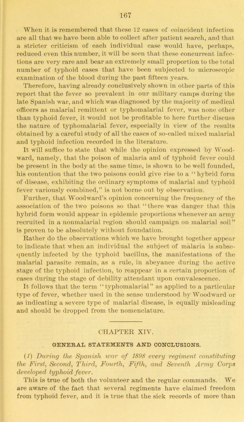 When it is remembered that these 12 oases of coincident infection are all that we have been able to collect after patient search, and that a stricter criticism of each individual case Avould have, perhaps, reduced even this number, it will be seen that these concurrent infec- tions are very rare and bear an extremely small proportion to the total number of typhoid cases that have been subjected to microscopic examination of the blood during the past fifteen years. Therefore, having already conclusively shown in other parts of this report that the fever so prevalent in our military camps during the late Spanish war, and which was diagnosed by the majority of medical otficers as malarial remittent or typhomalarial fever, was none other than typhoid fever, it would not be profitable to here further discuss the nature of typhomalarial fever, especiallj^^ in view of the results obtained by a careful study of all the cases of so-called mixed malarial and typhoid infection recorded in the literature. It will suffice to state that while the oj)inion expressed by Wood- ward, namely, that the poison of malaria and of typhoid fever could be present in the body at the same time, is showm to be well founded, his contention that the two poisons could give rise to a “hybrid form of disease, exhibiting the ordinary symptoms of malarial and typhoid fever variously combined,” is not boime out by observation. Further, that Woodward’s opinion concerning the frequency of the association of the tw^o poisons so that “there w^as danger that this hybrid form would appear in epidemic proportions whenever an army recruited in a nonmalarial region should campaign on malarial soil ” is proven to be absolutely without foundation. Rather do the observations which we have brought together appear to indicate that w^hen an individual the subject of malaria is subse- ([uently infected by the typhoid bacillus, the manifestations of the malarial parasite remain, as a rule, in abeyance during the active stage of the typhoid infection, to reappear in a certain proportion of cases during the stage of debility attendant upon convalescence. It follows that the term “typhomalarial” as applied to a particular type of fever, whether used in the sense understood by Woodward or as indicating a severe type of malarial disease, is equally misleading and should be dropped from the nomenclature. CHAPTER XIV. GENERAL STATEMENTS AND CONCLUSIONS. (J) During the Spanish war of 1898 every regiment constituting the First, Second, Third, Fourth, Fifth, and Seventh Army Corps developed typhoid fever. This is true of both the volunteer and the regular commands. We are aware of the fact that several regiments have claimed freedom from t3rphoid fever, and it is true that the sick records of more than