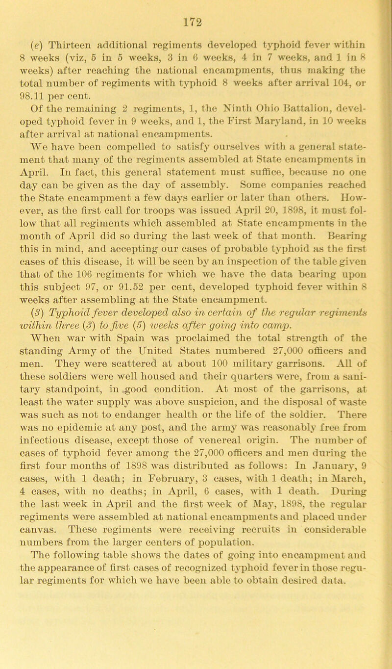{e) Thirteen additional regiments developed typhoid fevej’ within 8 weeks (viz, 5 in 5 weeks, 3 in 0 weeks, 4 in 7 weeks, and 1 in 8 weeks) after reaching the national encampments, thus making the total number of regiments with typhoid 8 weeks after arrival 104, or 98.11 per cent. Of the remaining 2 regiments, 1, the Ninth Ohio Battalion, devel- oped typhoid fever in 9 weeks, and 1, the First Maryland, in 10 weeks after arrival at national encampments. We have been compelled to satisfy ourselves with a general state- ment that many of the regiments assembled at State encampments in April. In fact, this general statement must suffice, because no one day can be given as the day of assembly. Some companies reached the State encampment a few days earlier or later than others. How- ever, as the first call for troops was issued April 20, 1898, it must fol- low that all regiments which assembled at State encampments in the month of April did so during the last week of that month. Bearing this in mind, and accepting our cases of probable typhoid as the first cases of this disease, it will be seen by an inspection of the table given that of the 106 regiments for which we have the data bearing upon this subject 97, or 91.52 per cent, developed typhoid fever'within 8 weeks after assembling at the State encampment. (3) Typhoid fever developed also in certain of the regular regiments within three (3) to five (5) weeks after going into camp. When war with Spain was proclaimed the total strength of the standing Army of the United States numbered 27,000 officers and men. They were scattered at about 100 military garrisons. All of these soldiers were well housed and their quarters were, from a sani- tary standpoint, in .good condition. At most of the garrisons, at least the water supply was above suspicion, and the disposal of waste was such as not to endanger health or the life of the soldier. There was no epidemic at any post, and the army was reasonably free from infectious disease, except those of venereal origin. The number of cases of typhoid fever among the 27,000 officers and men during the fii’st four months of 1898 was distributed as follows: In January, 9 cases, with 1 death; in Februai'y, 3 cases, with 1 death; in March, 4 cases, with no deaths; in April, 6 cases, 's\fith 1 death. During the last week in Ai^ril and the fii’st week of May, 1898, the regular regiments were assembled at national encampments and placed under canvas. These regiments were receiving recruits in considerable numbers from the larger centers of population. The following table shows the dates of going into encampment and the appearance of first cases of recognized typhoid fever in those regu- lar regiments for which we have been able to obtain desired data.