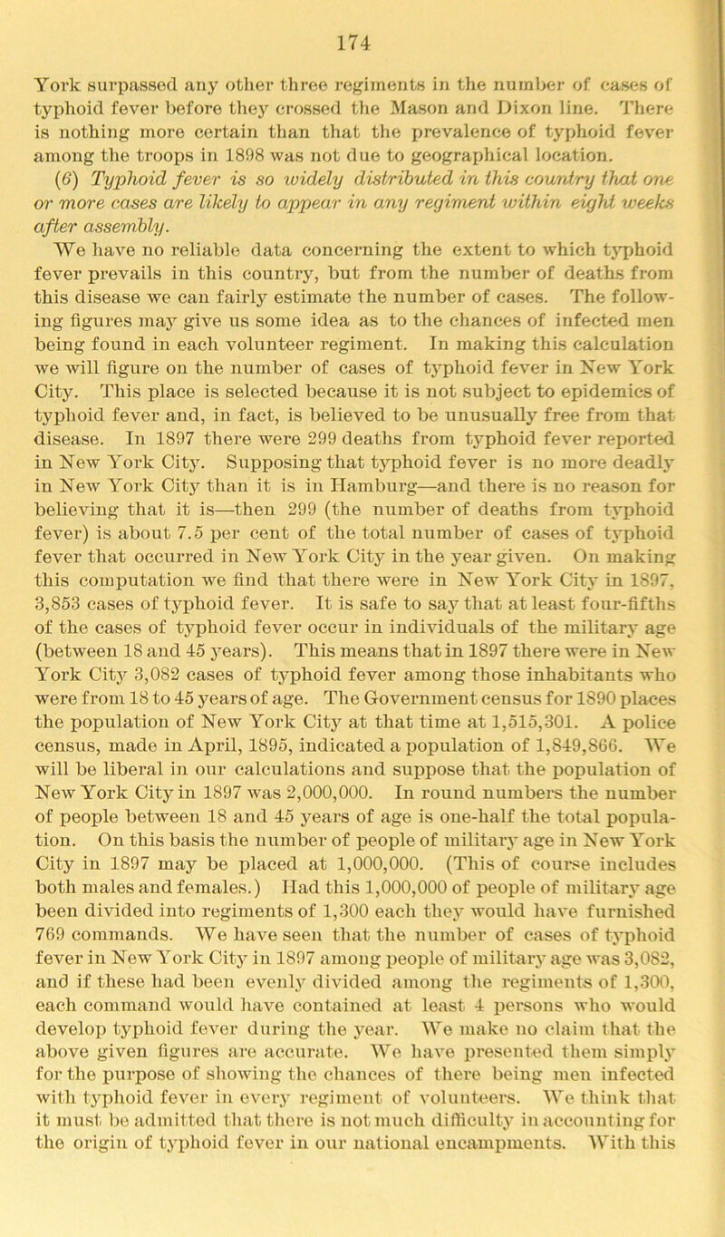 Yoi’k surpassed any other three regiments in the number of cases of typhoid fever before they crossed tlie Mason and Dixon line. Tliere is nothing more certain than that the prevalence of typhoid fev^er among the troops in 1898 was not due to geographical location. (6) Typhoid fever is so widely distributed in this country that one or more cases are likely to appear in any regiment within eujM weeks after assembly. We have no reliable data concerning the extent to which tj’phoid fever prevails in this country, but from the numbei’ of deaths from this disease we can fairly estimate the number of cases. The follow- ing figures may give us some idea as to the chances of infected men being found in each volunteer regiment. In making this calculation we will figure on the number of cases of typhoid fever in New York City. This place is selected because it is not subject to epidemics of typhoid fever and, in fact, is believed to be unusually free from that disease. In 1897 there were 299 deaths from typhoid fever reported in New Yoi’k City. Supposing that typhoid fever is no more deadly in New York Citj'^ than it is in Hamburg—and there is no reason for believing that it is—then 299 (the number of deaths from tj'phoid fever) is about 7.5 per cent of the total number of cases of typhoid fever that occuiTcd in New York City in the year given. On making this computation we find that there were in New York City in 1897, 3,853 cases of typhoid fever. It is safe to say that at least four-fifths of the cases of typhoid fever occur in individuals of the military age (between 18 and 45 j^ears). This means that in 1897 there were in New York City 3,082 cases of typhoid fever among those inhabitants who were from 18 to 45 years of age. The Government census for 1890 places the population of New York City at that time at 1,515,301. A police census, made in April, 1895, indicated a population of 1,849,866. We will be liberal i:i our calculations and suppose that the population of New York City in 1897 was 2,000,000. In round numbers the number of people between 18 and 45 years of age is one-half the total popula- tion. On this basis the number of people of military age in New York City in 1897 may be i^laced at 1,000,000. (This of course includes both males and females.) Had this 1,000,000 of people of military age been divided into regiments of 1,300 each they would have furnished 769 commands. We have seen that the number of cases of typhoid fever in New York City in 1897 among people of military age was 3,082, and if these had been evenly divided among the regiments of 1,300, each command would have contained at least 4 persons who would develop typhoid fever during the year. We make no claim that the above given figures are accurate. We have presented them simply for the purpose of showing the chances of there being men infected with typhoid fever in eveiy regiment of volunteers. We think that it must be admitted that there is uotmuch difficulty in accounting for the origin of typhoid fever in our national encampments. With this