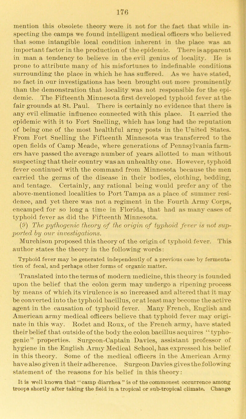 mention this obsolete theory were it not for tlie fact that while in- specting the camps we found intelligent medical officers who believed that some intangible local condition inherent in the place was an important factor in the production of the epidemic. There is apparent in man a tendency to believe in the evil genius of locality. He is prone to attribute many of his misfortunes to indefinable conditions surrounding the jjlace in which he has suffered. As we have stated, no fact in our investigations has been brought out more prominently than the demonstration that locality was not responsible for the epi- demic. The Fifteenth Minnesota first developed typhoid fever at the fair groiinds at St. Paul. There is certainly no evidence that there is any evil climatic influence connected with this place. It carried the epidemic with it to Fort Snelling, which has long had the reputation of being one of the most healthful army posts in the United States. From Fort Snelling the Fifteenth Minnesota was transferred to the open fields of Camp Meade, where generations of Pennsylvania farm- ers have passed the average number of years allotted to man without suspecting that their country was an unhealthy one. However, typhoid fever continued with the command from Minnesota because the men carried the germs of the disease in their bodies, clothing, bedding, and tentage. Certainly, any rational being would prefer any of the above-mentioned localities to Port Tampa as a place of summer resi- dence, and yet there was not a regiment in the Fourth Army Corps, encamped for so long a time in Florida, that had as many eases of typhoid fever as did the Fifteenth Minnesota. {9) The pythogenic theory of the origin of typhoid fever is not sup- p>orted by our investigations. Murchison proposed this theory of the origin of typhoid fever. This author states the theoiy in the following words: Typhoid fever may be generated independently of a previous case by fermenta- tion of fecal, and perhaps other forms of organic matter. Translated into the terms of modern medicine, this theory is founded upon the belief that the colon germ may undergo a ripening process by means of which its virulence is so increased and altered that it may be converted into the typhoid bacillus, or at least may become the active agent in the causation of typhoid fever. Manj’^ French, English and American army medical officers believe that typhoid fever may origi- nate in this way. Rodet and Roux, of the French army, have stated their belief that outside of the body the colon bacillus acquires “ typho- genic” properties. Surgeon-Captain Davies, assistant professor of hygiene in the English Army Medical School, has expre.ssed his belief in this theory. Some of the medical officers in the American Army have also given it their adherence. Surgeon Davies gives the following statement of the reasons for his belief in this theory: It is well known that “camp diarrhea ” is ot the commonest occurrence among troops shortly after taking the field in a tropical or sub-tropical climate. Change