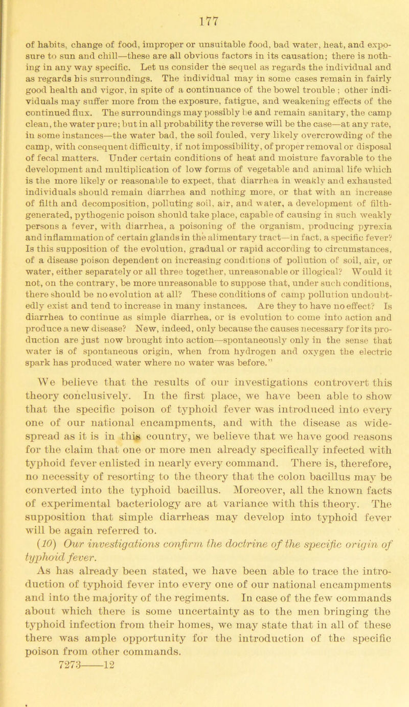 of habits, change of food, improper or unsuitable food, bad water, heat, and expo- sure to sun and chill—these are all obvious factors in its causation; there is noth- ing in any way specific. Let us consider the sequel as regards the individual and as regards bis surroundings. The individual may in some cases remain in fairly good health and vigor, in spite of a continuance of the bowel trouble ; other indi- viduals may suffer more from the exposure, fatigue, and weakening effects of the continued flux. The surroundings may possibly be and remain sanitary, the camp clean, the water ijure; but in all probability the reverse will be the case—at any rate, in some instances—the water bad, the soil fouled, very likely overcrowding of the camp, with consequent difficulty, if not impossibility, of proper removal or disposal of fecal matters. Under certain conditions of heat and moisture favorable to the development and multiplication of low forms of vegetable and animal life which is the more likely or reasonable to expect, that diarrhea in weakly and exhausted individuals should remain diarrhea and nothing more, or that with an increase of fllth and decomposition, polluting soil, air, and water, a development of filth- generated, pythogenic poison should take place, capable of causing in such weakly persons a fever, with diarrhea, a poisoning of the organism, producing pyrexia and inflammation of certain glands in the alimentary tract—in fact, a specific fever? Is this supposition of the evolution, gradual or rapid according to circumstances, of a disease poison dependent on increasing conditions of pollution of soil, air, or water, either separately or all three together, unreasonable or illogical? Would it not, on the contrary, be more unreasonable to suppose that, under such conditions, there should be no evolution at all? These conditions of camp pollution undoulit- edly exist and tend to increase in many instances. Are they to have no effect? Is diarrhea to continue as simple diarrhea, or is evolution to come into action and produce a new disease? New, indeed, only because the causes necessary for its pro- duction are just now brought into action—spontaneously only in the sense that w'ater is of spontaneous origin, when from hydrogen and oxygen the electric spark has produced water where no water was before. We believe that the results of our investigations controvert this theory conclusive^. In the first place, w^e have been able to show that the specific poison of typhoid fever wqis introduced into every one of our national encampments, and with the disease as wide- spread as it is in thi|> country, we believe that we have good reasons for the claim that one or more men already specifically infected with typhoid fever enlisted in nearly every command. There is, therefore, no neces.sity of resorting to the theory that the colon bacillus may be converted into the typhoid bacillus. Moreover, all the known facts of experimental bacteriology are at variance with this theory. The supposition that simple diarrheas may develop into typhoid fever will be again referred to. {10) Our investigations confirm the doctrine of the specific origin of typhoid fever. As has already been stated, we have been able to trace the intro- duction of typhoid fever into every one of our national encampments and into the majority of the regiments. In case of the few commands about which there is some uncertainty as to the men bringing the typhoid infection from their homes, we may state that in all of these there was ample opijortunity for the introduction of the specific poison from other commands. 7273 12