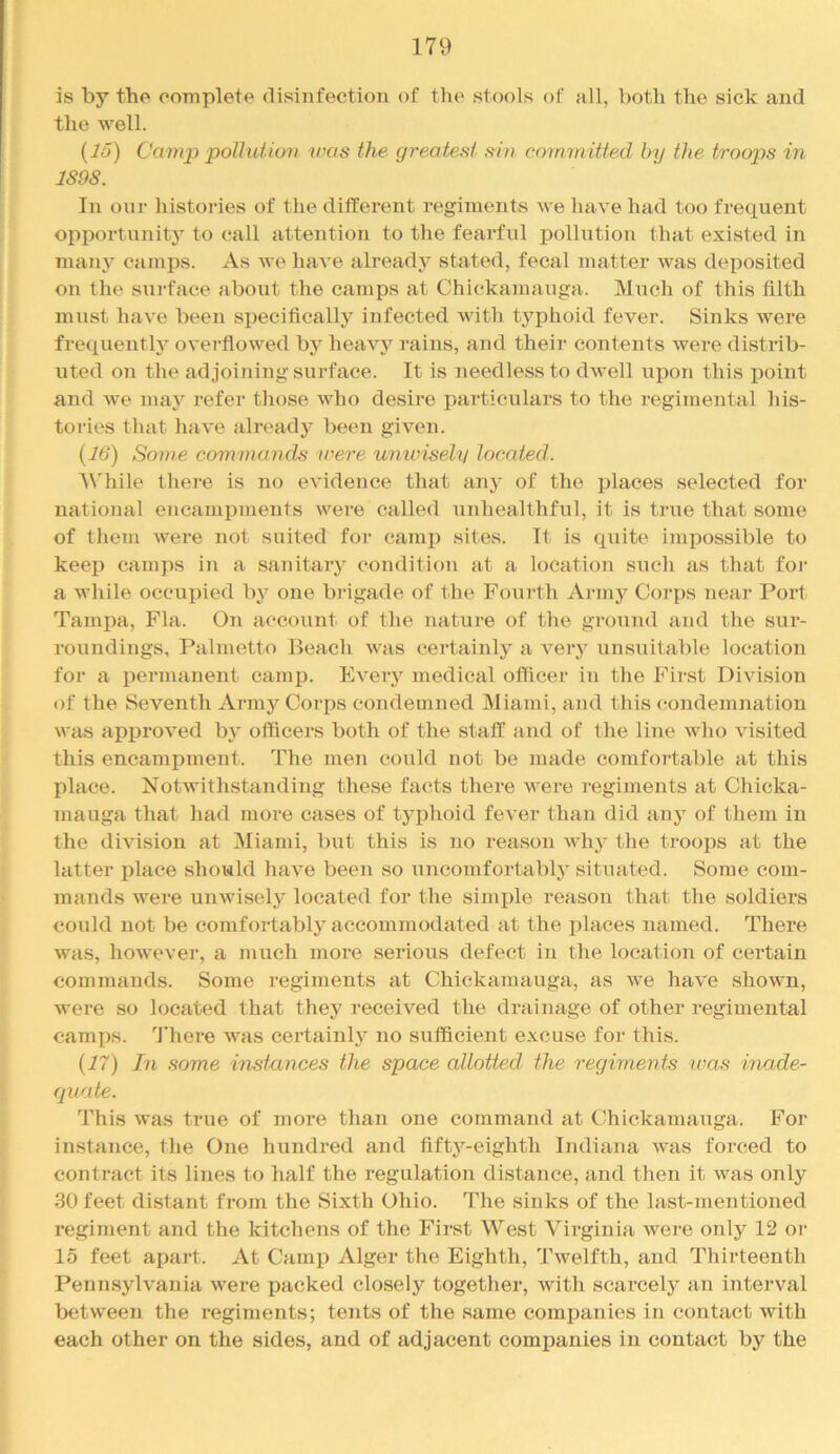 is by the complete disinfection of tlie stools of all, both the sick and the well. {15) Camj:) polluUo9i was the greatest sin committed by the troop>s in 1898. In onr histories of the different regiments we have had too frequent opportunity to call attention to the fearful pollution that existed in manj’^ camps. As we have already stated, fecal matter was deposited on the siirface about the camps at Chickamauga. Much of this filth must have been specifically infected with typhoid fever. Sinks were frequentl}^ overfiowed by hea\^’^ rains, and their contents were distrib- uted on the adjoining surface. It is needless to dwell upon this point and we may refer those who desire particulars to the regimental his- tories that have already been given. {16) Some commands were unwisely located. M'hile there is no evidence that any of the places selected for national eJicampments were called unhealthful, it is true that some of them were not suited for camp sites. It is quite impossible to keep camps in a sanitary condition at a location siich as that foj- a while occupied by one brigade of the Fourth Army Corps near Port Tampa, Fla. On account of the nature of the gvound and the sur- roundings, Palmetto Beach was certainly a veiy unsuitable location for a permanent camp. Eveiy medical officer in the First Division of the Seventh Army Corps condemned Miami, and this condemnation was approved by officers both of the staff and of the line who visited this encampment. The men could not be made comfortable at this place. Notwithstanding these facts there were regiments at Chicka- mauga that had more cases of typhoid fever than did anj' of them in the division at jMiami, but this is no reason why the troops at the latter place should have been so uncomfortably situated. Some com- mands were unAvisely located for the simple reason that the soldiers could not be comfortably accommodated at the places named. There was, however, a much more serious defect in the location of certain commands. Some regiments at Chickamauga, as we have shown, were so located that they received the drainage of other regimental camps. 'J’here was certainly no sufficient excuse for this. {17) In some instances the space allotted the regiments was inade- cpiate. This was true of more than one command at Chickamauga. For instance, the One hundred and fifty-eighth Indiana was forced to contract its lines to half the regulation distance, and then it was only 30 feet distant from the Sixth Ohio. The sinks of the last-inentioned regiment and the kitchens of the First West Virginia were only 12 or 15 feet apart. At Camp Alger the Eighth, Twelfth, and Thirteenth Pennsylvania were packed closely together, with scarcely an interval between the regiments; tents of the same eomijanies in contact with each other on the sides, and of adjacent companies in contact by the