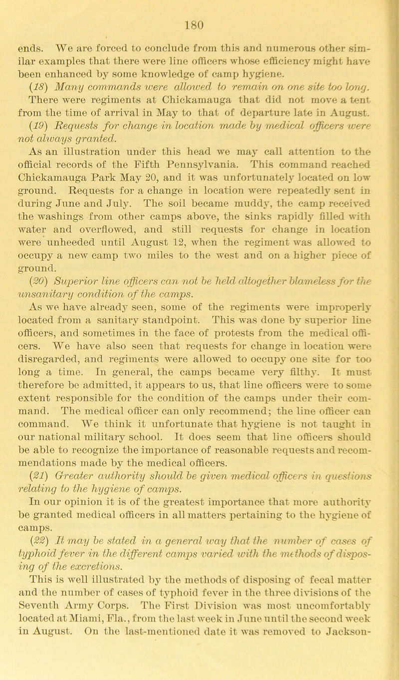 ends. We are forced to conclude from this and numerous other sim- ilar examples that there were line officers whose efficiency might hav'e been enhanced by some knowledge of camp hygiene. (18) Many commands were allowed to rem.ain on one site Ujo lony. There were regiments at Chickaniauga that did not move a tent from the time of arrival in May to that of departure late in August. {19) Requests for change in location made hy medical officers were not always granted. As an illustration under this head we may call attention to the official records of the Fifth Pennsylvania. This command reached Chickamauga Park May 20, and it was unfortunately located on low ground. Requests for a change in location were repeatedly sent in during June and July. The soil became muddy, the camp received the washings from other camps above, the sinks rapidly filled with water and overfiowed, and still requests for change in location were unheeded until August 12, when the regiment was allowed to occupy a new camp two miles to the west and on a higher piece of ground. {20) Superior line officers can not be held altogether blameless for the unsanitary condition of the camps. As we have already seen, some of the regiments were improperly located from a sanitary standi^oint. This was done by superior line officers, and sometimes in the face of protests from the medical offi- cers. We have also seen that requests for change in location were disregarded, and regiments were allowed to occupy one site for too long a time. In general, the camijs became very filthy. It must therefore be admitted, it appears to us, that line officers wei*e to some extent responsible for the condition of the camps under their com- mand. The medical officer can only recommend; the line officer can command. We think it unfortunate that hygiene is not taught in our national military school. It does seem that line officers should be able to recognize the importance of reasonable requests and I'ecom- mendations made by the medical officers. {21) Cheater authority shoidd be given medical officers in questions relating to the hygiene of camps. In our opinion it is of the greatest importance that more authority be granted medical officers in all matters pertaining to the hygiene of camps. {22) It may be stated in a general way that the number of cases of typhoid fever in the different camps varied with the methods ofdispos- ing of the excretions. This is well illustrated by the methods of disposing of fecal matter and the number of cases of typhoid fever iii the three divisions of the Seventh Army Corps. The First Division was most uncomfortably located at Miami, Fla., from the last week in June until the second week in August. On the last-mentioned date it was removed to Jackson-