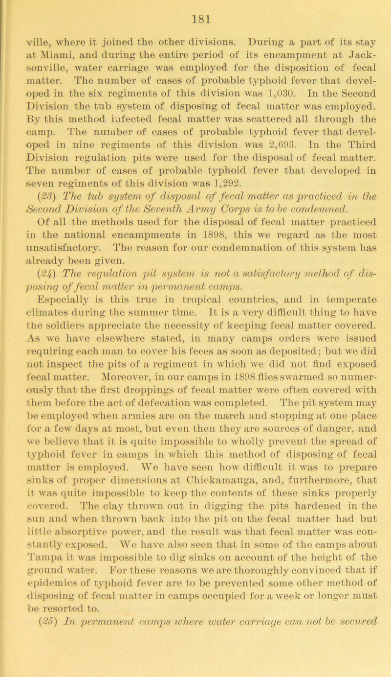 ville, where it joined the other divisions. During a part of its stay at ]Miami, and during the entii’e period of its encampment at Jack- sonville, water carriage was employed for the disposition of fecal matter. The number of cases of probable typhoid fever that devel- oped in the six regiments of this division was 1,030. In the Second Division the tub system of disposing of fecal matter was employed. By this method infected fecal matter was scattered all through the camp. The number of cases of probable typhoid fever that devel- oped in nine regiments of this division was 2,693. In the Third Division regulation pits were used for the disposal of fecal matter. The number of cases of j)robable typhoid fever that developed in seven regiments of this division was 1,292. (23) The tub system of disposal of fecal matter as practiced in the Second Division of the Seventh Army Corps is to he condemned. Of all the methods used for the disposal of fecal matter practiced in the national encampments in 1898, this we regard as the most unsatisfactory. The reason for our condemnation of this system has already been given. {2Jf) The regulation xnt system is not a satisfactory method of dis- posing of fecal matter in x>e-rmanent camps. Especially is this true in tropical countries, and in temperate climates during the summer time. It is a very difficult thing to have the soldiers apiireciate the necessity of keeping fecal matter covered. As we have elsewhere stated, in many camps orders were issued requiring each man to cover his feces as soon as deposited; but we did not inspect the pits of a regiment in which we did not find exposed fecal matter. Moreover, in our camps in 1898 flies swarmed so numer- ously that the first droppings of fecal matter wei‘e often covered with them before the act of defecation was completed. The pit system may be employed when armies are on the march and stopping at one place for a few days at most, but even then they are sources of danger, and we believe that it is quite impossible to whollj'^ prevent the spread of typhoid fever in camps in Avhich this method of disposing of fecal matter is employed. We have seeii how difficult it was to prepare sinks of proper dimensions at Chickamauga, and, furthermore, that it was quite impos.sible to keep the contents of these sinks pi’operly <‘Overed. The clay thrown out in digging the pits hardened in the sun and when thrown back into the pit on the fecal matter had but little absorptive power, and the result was that fecal matter was con- stantly exposed. We have also seen that in some of the camps about Tampa it was imi)ossible to dig sinks on account of the height of the ground water. For these reasons we are thoroughly convinced that if epidemics of typhoid fever are to be prevented some other method of disposing of fecal matter in (*,amps occupied for a week or longer must be resorted to. {25) In permane7it camps where luater carriage can not be secured