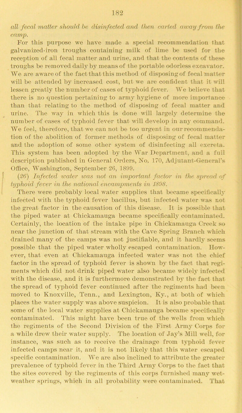 all fecal matter should be disinfected and tlien carted au:ay from the camp, Foi‘ this purpose we have made a special recommendation that galvanized-iroTi troughs coiitaining milk of lime be used for tlie receiJtion of all fecal matter and urine, and that the contents of these troughs be removed daily by means of the i)ortable odorless excavatoi-. We are aware of the fact that this method of disposing of fecal matter will be attended by increased cost, but we are confident that it will lessen greatly the number of cases of typhoid fever. We l>elieve that there is no question pertaining to army hygiene of more importance than that relating to the method of disposing of fecal matter and nrine. The Avay in which this is done will largely determine the number of cases of typhoid fever that ■will develop in any command. We feel, therefore, that we can not be too urgent in our recommenda- tion of the abolition of former methods of disposing of fecal matter and the adoption of some other system of disinfecting all excreta. This system has been adopted by the War Department, and a full description published in General Orders, No. 170, Adjutant-General's Office, Washington, September 26, 1899. [26) Infected water was not an important factor in the spread of typhoid fever in the national encampments in 1898. There were probably local water supplies that became specifically infected with the typhoid fever bacillus, but infected water was not the great factor in the causation of this disease. It is possible that the piped water at Chickamauga became specifically contaminated. Certainly, the location of the intake pipe in Chickamauga Creek so near the junction of that stream with the Cave Spring Branch which drained many of the camps was not justifiable, and it hardly seems possible that the piped water wholly escaped contamination. How- ever, that even at Chickamauga infected water was not the chief factor in the sj)read of typhoid fever is shown by the fact that I'egi- ments which did not drink piped water also became widely infected with the disease, and it is furthermore demonstrated by the fact that the spi’ead of typhoid fever continued after the regiments had been moved to Knoxville, Tenn., and Lexington, Kj\, at both of which places the water supply was above suspicion. It is also probable that some of the local water supxDlies at Chickamauga became sx>ecifically contaminated. This might have been true of the wells from which the regiments of the Second Division of the First Army Corps for a while drew their water supply. Tlie location of Jay’s Mill well, for instance, was such as to receive the drainage from tyijhoid fever infected cami)s near it, and it is not likely that this water eseai^ed specific contamination. We are also inclined to attribute the greater prevalence of typhoid fever in the Third Armj' Corps to the fact that the sites covered by the regiments of this coiqis furnished manj'’ wet- weather sxu'ings, Avhich in all lirobability were contaminated. That