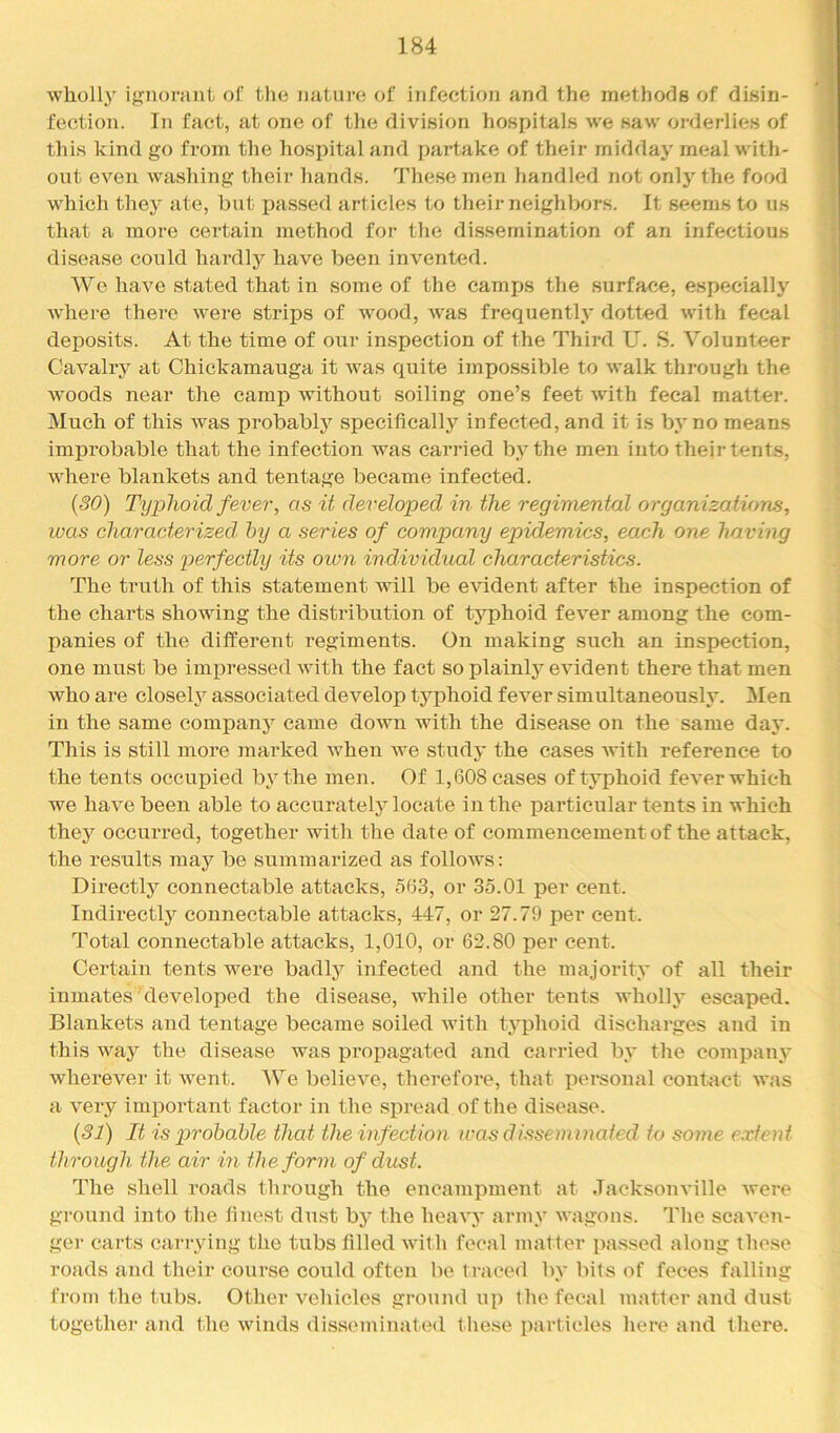 wholly ij?iiorant of the of infection and the methods of disin- fection. In fact, at one of the division hospitals we saw orderlies of this kind go from the hospital and partake of their midday meal with- out even washing their hands. These men handled not only the food which they ate, but passed articles to their neighbors. It seems to us that a more certain method for the dissemination of an infectious disease could hardly have been invented. We have stated that in some of the camf)S the surface, especially where there were strips of w^ood, was frequently dotted with fecal deposits. At the time of our inspection of the Thii-d U. S. Volunteer Cavalry at Chickamauga it was quite impossible to walk through the woods near the camp without soiling one’s feet with fecal matter. Much of this was probablj’^ specifically infected, and it is by no means improbable that the infection was carried by the men into their tents, where blankets and tentage became infected. {30) Typhoid fever, as it developed in the regimental organizations, was characterized by a series of company epidemics, each one having more or less perfectly its oum individual characteristics. The truth of this statement will be evident after the inspection of the charts showing the distribution of typhoid fever among the com- panies of the different regiments. On making such an inspection, one must be impressed with the fact so plainty evident there that men who are closety associated develop typhoid fever simultaneously. Men in the same company came down with the disease on the same day. This is still more marked when we study the cases with reference to the tents occupied by the men. Of 1,608 cases of typhoid fever which we have been able to accurately locate in the particular tents in which thej’^ occurred, together with the date of commencement of the attack, the results may be summarized as follows: Directly connectable attacks, 563, or 35.01 per cent. Indirectly connectable attacks, 447, or 27.79 per cent. Total connectable attacks, 1,010, or 62.80 per cent. Certain tents were badly infected and the majority of all their inmates developed the disease, while other tents wholly escaped. Blankets and tentage became soiled with typhoid discharges and in this way the disease was propagated and carried by the company wherever it went. We believe, therefore, that personal contact was a veiy important factor in the spread of the disease. {31) It is p>robable that the infection was dissenonated to some extent through the air in the form of dust. The shell roads through the encampment at Jacksonville were ground into the finest dust by the heavy army wagous. The scaven- ger carts carrying the tubs filled with focal matfer passed along those roads and their course could often be traced by bits of feces falling from the tubs. Other vehicles ground up the fecal matter and dust together and the winds disseminated f liese particles here and there.