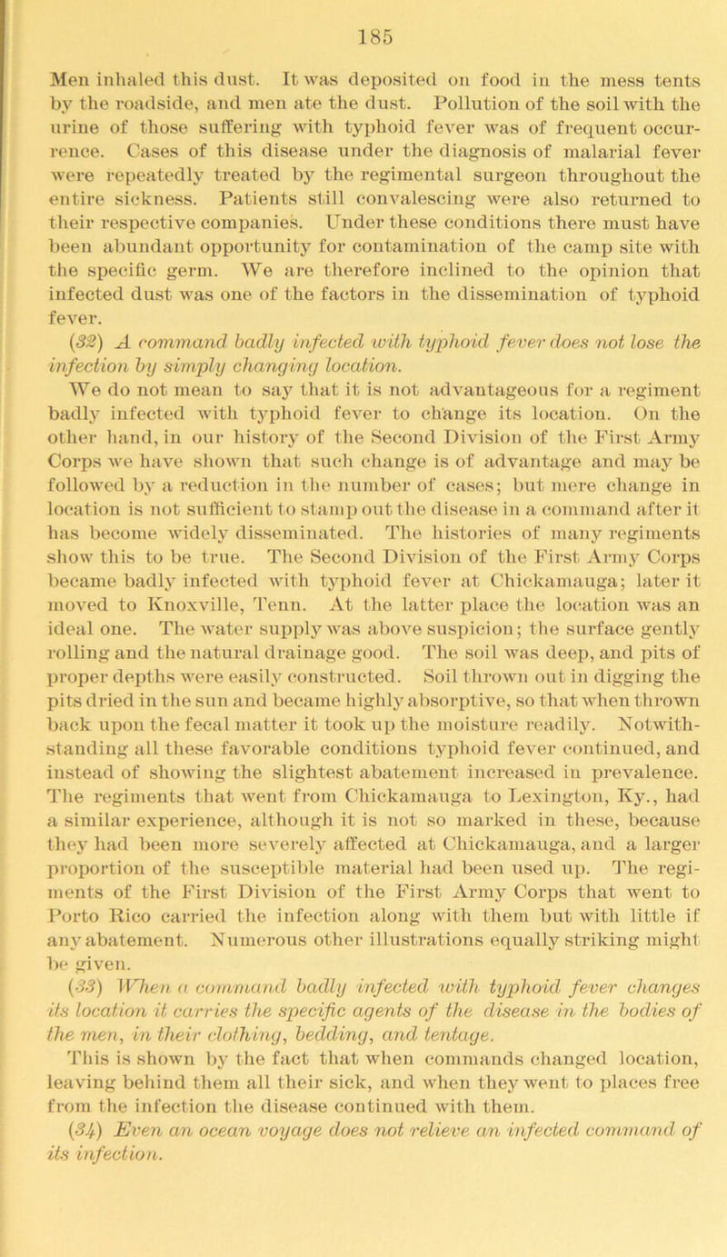 Men iuhnled this dust. It was deposited on food in the mess tents by the roadside, and men ate the dust. Pollution of the soil with the urine of those sulfering with typhoid fever was of frequent occur- rence. Cases of this disease under the diagnosis of malarial fever were repeatedly treated by the regimental surgeon throughout the entire sickness. Patients still convalescing were also returned to their respective companies, binder these conditions there must have been abundant opportunity for contamination of the camp site with the specific germ. We are therefore inclined to the opinion that infected dust was one of the factors in the dissemination of typhoid fever. {S2) A command badly infected with typhoid fever does not lose the infection by simply changing location. We do not mean to say that it is not advantageous for a regiment badly infected with typhoid fevei- to change its location. On the other liand, in our history of the Second Division of the First Armj'^ Corps we have shown that such change is of advantage and mny be followed by a reduction in the number of cases; but mere change in location is not sufficient to stamp out the disease in a command after it has become widely disseminated. The histories of many regiments show this to be true. The Second Division of the First Army Corps became badly infected with typhoid fever at Chickamauga; later it moved to Knoxville, Tenn. At the latter place the location was an ideal one. The water sui)ply was above susi)iciou; the surface gently rolling and the natural drainage good. The soil was deep, and pits of proper depths were easily constructed. Soil thrown out in digging the pits dried in the sun and became highly absorptive, so that when thrown back upon the fecal matter it took up the moisture readily. Notwith- standing all these favorable conditions typhoid fever continued, and instead of showing the slightest abatement increased in prevalence. Tlie regiments that went from Chickamauga to Lexington, Ky., had a similar experience, although it is not so marked in these, because they had been more severely affected at Chickamauga, and a larger proportion of the susceptible material had been used up. The regi- ments of the First Division of the First Army Corps that went to Porto Rico carried the infection along with them but with little if any abatement. Numerous other illustrations equally striking might be given. {33) When a command badly infected with typhoid fever changes its location it carries the specific agents of the disease in the bodies of the men, in their clothing, bedding, and tentage. This is shown by the fact that when commands changed location, leaving behind them all their sick, and when they went to places free from the infection the disease continued with them. (3i) Even an ocean voyage does not relieve an infected command of its infection.