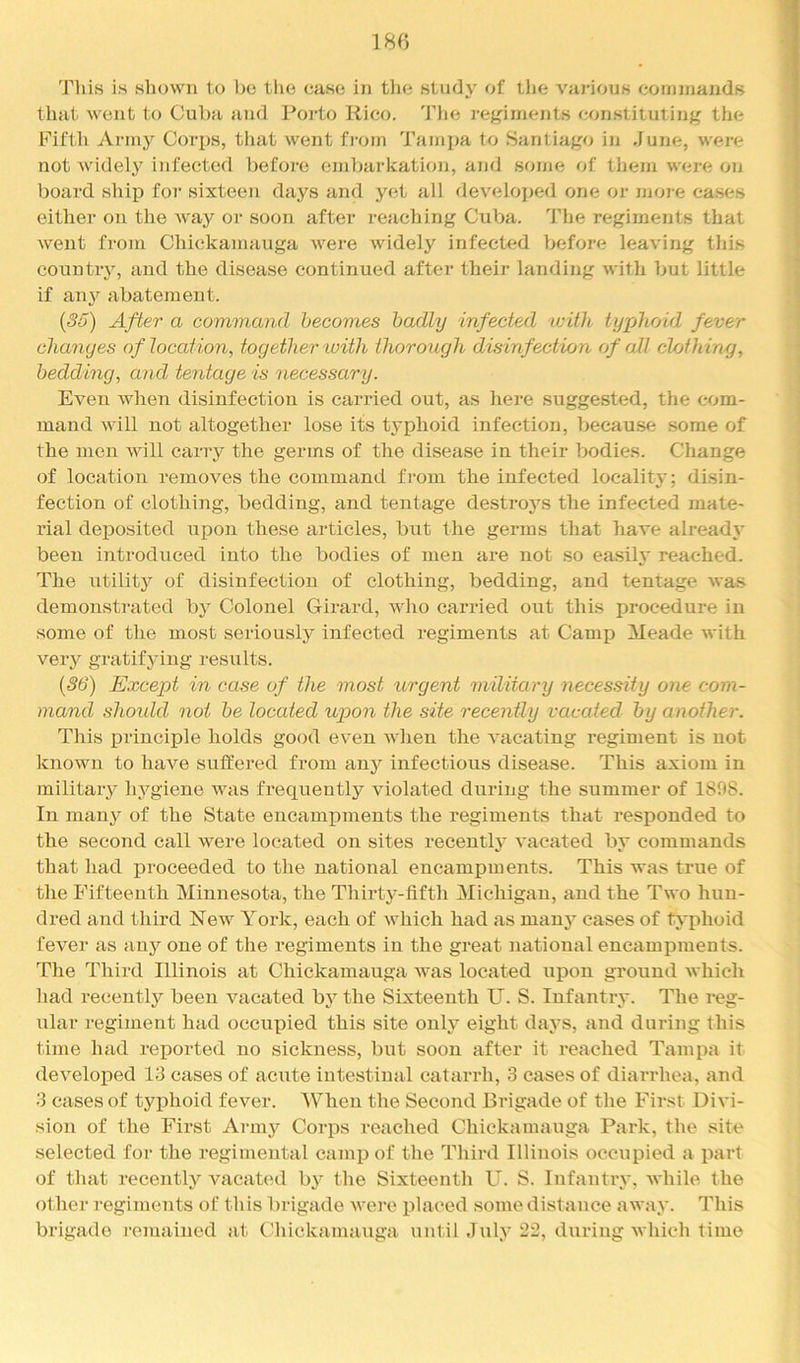 18« This is shown to bo the ease in tlio study of tlie vai-ious commands that went t<j Cul)a and Porto Rico. 'I’lie regiments constituting tiie Fifth Army Corps, tliat went fi-om Tampa to Santiago in June, were not Avidely infected before emijai-kation, and some of tliem were on board ship for sixteen days and yet all developed one or nioi e cases either on the Avay oi‘ soon after reaching Cuba. The regiments that went from Chickamauga were widely infected before leaving this countiy, and the disease continued after their landing with but little if any abatement. {S6) After a command becomes badly infected tvitJt, typhoid fever changes of location, together with thorough disinfection of all clofhiruj, bedding, and tentage is necessary. Even when disinfection is carried out, as here suggested, the com- mand will not altogether lose its typhoid infection, because some of the men will carry the germs of the disease in their bodies. Change of location removes the command fi-oni the infected locality; disin- fection of clothing, bedding, and tentage destroys the infected mate- rial deposited upon these articles, but the germs that have already been introduced into the bodies of men are not so easily reached. The utility of disinfection of clothing, bedding, and tentage was demonstrated by Colonel Girard, who carried out this procedure in some of the most seriously infected regiments at Camp Meade with very gratifying results. {36) Except in case of the most urgent military necessity one com- mand shoidd not be located upon the site recently vacated by another. This principle holds good even when the vacating regiment is not known to have suffered from any infectious disease. This axiom in military hygiene was frequently violated during the summer of 1898. In many of the State encampments the regiments that responded to the second call were located on sites recently vacated by commands that had proceeded to the national encampments. This was true of the Fifteenth Minnesota, the Thirty-fifth Michigan, and the Two hun- dred and third New York, each of which had as manj’^ cases of typhoid fever as any one of the regiments in the great national encampments. The Third Illinois at Chickamauga Avas located upon ground Avhich liad recently been A^acated by the Sixteenth U. S. Infantry. The reg- ular regiment had occupied this site only eight days, and duidng this time had reported no sickness, but soon after it reached Tampa it developed 13 cases of acute intestinal catarrh, 3 cases of diarrhea, and 3 cases of typhoid fever. When the Second Brigade of the Fir.st DiA’i- sion of the First Army Corps reached Chickamauga Park, the site selected for the regimental camp of the Third Illinois occupied a part of that recently A'^acated b}' the Sixteenth U. S. Infantiy, Avhile the other regiments of this brigade Avere placed some distance away. This brigade remained at C'hickamauga until July during Avhich time