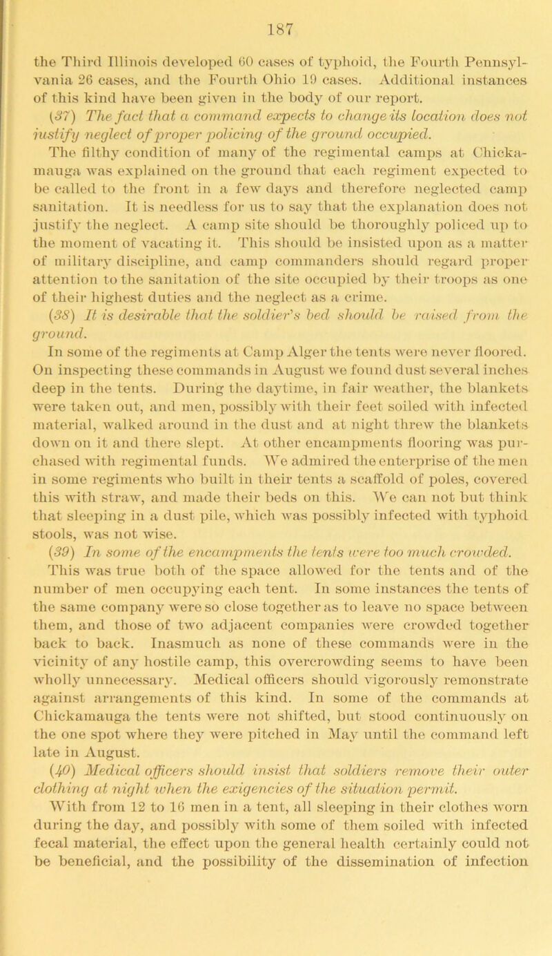 the Third Illinois developed 00 cases of typhoid, the Fourth Pennsyl- vania 26 cases, and the h''ourth Ohio 19 cases. Additional instances of this kind have been given in the body of our report. The fact that a command ea:pects to change its location does not justify neglect of 2yroper i^olicing of the ground occupied. The filthy condition of many of the regimental camps at Chicka- mauga was explained on the groiind that each regiment expected to be called to the front in a few days and therefore neglected camp sanitation. It is needless for us to say that the explanation does not justify the neglect. A cami) site should be thoroughly policed \ip to the moment of vacating it. This should be insisted upon as a matter of military discipline, and camp commanders should regard proper attention to the sanitation of the site occupied by their troops as one of theii- highest duties and the neglect as a crime. {38) It is desirable that the soldier's bed shoukl be raised frotn. the ground. In some of the regiments at CamiJ Alger the teiits were never flooi'ed. On inspecting these commands in August we found dust .several inches deep in the tents. During the dajdime, in fair weather, the blankets were taken out, and men, possibly with their feet soiled with infected material, walked around in the dust and at night threw the blankets down on it and there slept. At other eneamj)ments flooring was fiur- chased Avith regimental funds. We admired the enterprise of the men in some regiments AAdio built in their tents a scaffold of poles, covered this Avith straw, and made their beds on this. 'We can not but think that sleeping in a dust pile, AAdiich AA'as possibly infected Avith typhoid stools, was not wise. {39) In some of the enca mpments the tents mere too much crowded. This was true both of the space alloAved for the tents and of the number of men occupying each tent. In some instances the tents of the same company Avere so close together as to leaA'e no space betAveen them, and those of tAA'^o adjacent companies A\^ere croAvded together back to back. Inasmuch as none of these commands Avere in the vicinity of any hostile camp, this overcrowding seems to have been Avholly unnecessary. Medical officers should Augorously remonstrate against arrangements of this kind. In some of the commands at Chickamauga the tents Avere not shifted, but stood continuously on the one spot Avhere they Avere pitched in May until the command left late in August. {JfO) Medical officers should insist that soldiers rerno've their outer clothing at night %vhen the exigencies of the situation permit. With from 12 to 16 men i7i a tent, all sleeping in their clothes A\^orn during the day, and possibly Avith some of them soiled with infected fecal material, the effect upon the general health certainly could not be beneficial, and the possibility of the dissemination of infection