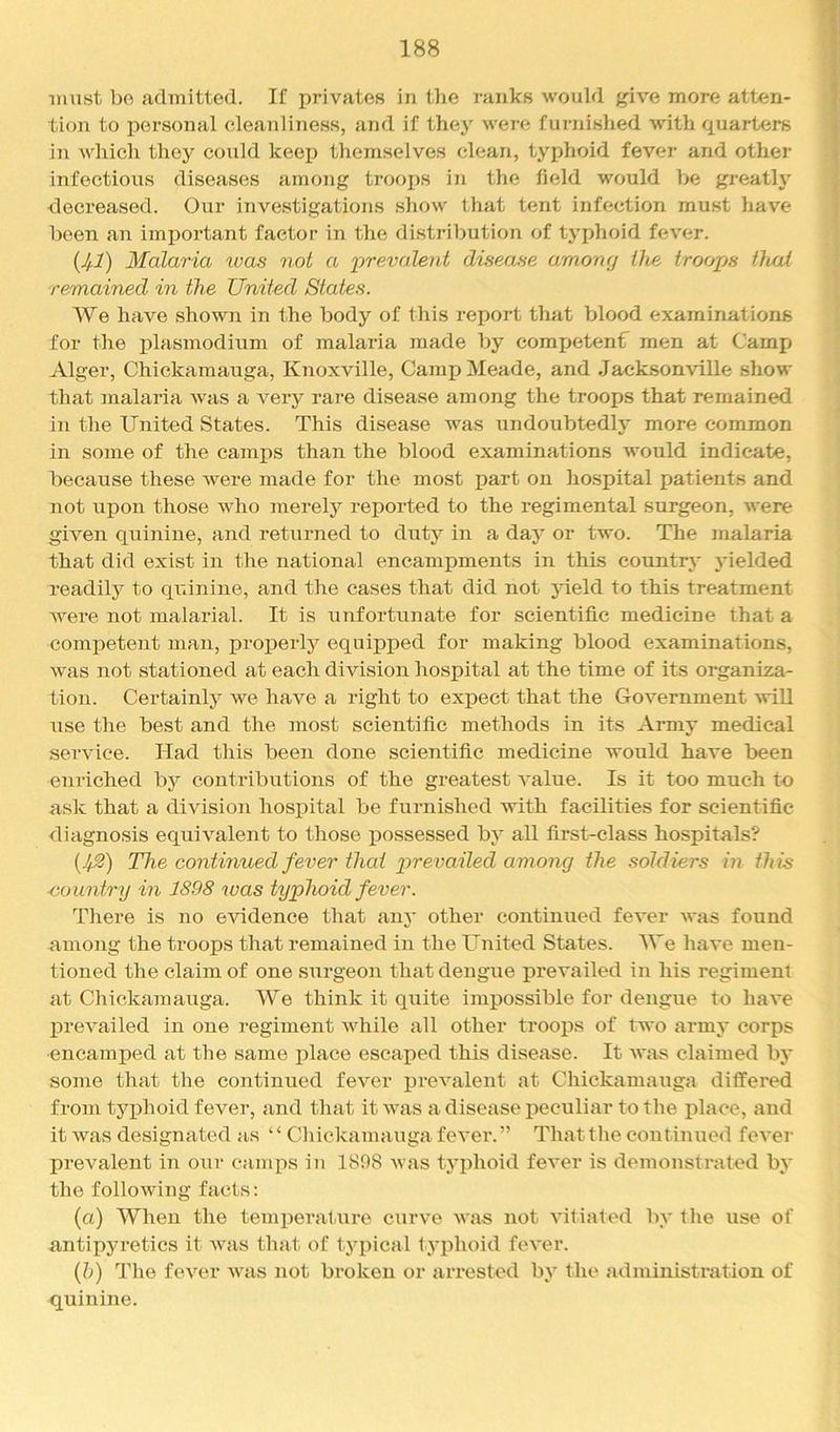 must be admitted. If privates in tlie ranks would give more atten- tion to personal cleanliness, and if they were furnished with quarters in which they could keei) themselves clean, typhoid fever and other infectious diseases among troops in the field would be greatly decreased. Our investigations show that tent infection must have been an important factor in the distribution of typhoid fever. {Jf.1) Malaria tvas not a prevalent disease among Ute troops tluii remained in the United States. We have shown in the body of this report that blood examinations for the idasmodium of malaria made by comx^etenf men at Camp Alger, Chickamauga, Knoxville, Camp Meade, and Jacksonville show that malaria was a very rare disease among the troops that remained in the United States. This disease was undoubtedly more common in some of the camps than the blood examinations would indicate, because these were made for the most part on hospital patients and not iipon those who merely reported to the regimental surgeon, were given quinine, and returned to duty in a day or two. The malaria that did exist in the national encampments in this country yielded readily to quinine, and the cases that did not jdeld to this treatment were not malarial. It is unfortunate for scientific medicine that a comjoetent man, properly equipped for making blood examinations, was not stationed at each division hospital at the time of its organiza- tion. Certainly we have a right to expect that the Government will iise the best and the most scientific methods in its Army medical service. Had this been done scientific medicine would have been enriched bj'^ contributions of the greatest value. Is it too much to ask that a division hosx>ital be furnished with facilities for scientific diagnosis equivalent to those j)ossessed by all first-class hospitals? (JS) The continued fever that pi'favailed among the soldiers in this eountry in 1898 was typhoid fever. There is no evidence that any other continued fever was found among the troops that remained in the United States. We have men- tioned the claim of one surgeon that dengue prevailed in his regiment at Chickamauga. We think it quite imxjossible for dengue to have jDrevailed in one regiment while all other troojis of two army corps encamped at the same place escaped this disease. It Avas claimed by some that the continued fever i)revalent at Chickamauga differed from typhoid fever, and that it was a disease lAcculiar to the j)lace, and it Avas designated as ‘ ‘ Chickamauga fcA'er. ” That the continued fcA'er prevalent in our canqis in 1808 Avas typhoid feA'er is demonstrated by the folloAving facts: (a) When the tenqAerature curv'e Avas not Autiated by t he use of antipyretics it Avas that of tyi>ical typhoid foA'cr. (1)) The feAn^r Avas not broken or arrested by the administration of quinine.