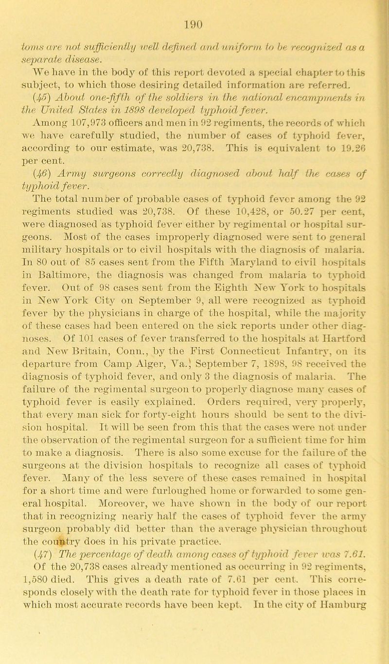 io)us are not sufficlentLy well defined and unifijrin to he reejMjnized as a separate disease. We have in the body of this i-eport devoted a special chapter to this subject, to which those desiring detailed information are referred. {Jfi) About one-fifth of the soldiers in the national en/airapifcents in the United States in 1898 developed typhoid fever. .\mong 107,973 officers and men in 92 regiinents, the records of whicli we have carefully studied, the nximber of cases of typhoid fever, according to our estimate, was 20,738. This is equivalent to 19.2G per cent. (.^d) Army surgeons correctly diagnosed about half the causes of typhoid fever. The total number of probable cases of typhoid fever among the 92 regiments studied was 20,738. Of these 10,428, or 50.27 per cent, were diagnosed as typhoid fever either bj' regimental or hospital sur- geons. Most of the cases iinjDroperly diagnosed were sent to general military hospitals or to civil hospitals with the diagno.sis of malaria. In 80 out of 85 cases sent from the Fifth Maryland to civil hospitals in Baltimore, the diagnosis was changed from malaria to typhoid fever. Out of 98 cases sent from the Eighth New York to hospitals in New York City on September 9, all were recognized as typhoid fever by the i^hysicians in charge of the hospital, while the majority of these cases had been entered on the sick reports under other diag- noses. Of 101 cases of fever transferred to the hospitals at Hartford and New Britain, Conn., bj^ the First Connecticut Infantry, on its departure from Camp Alger, Va.' September 7, 1898, 98 received the diagnosis of typhoid fever, and only 3 the diagnosis of malaria. The failure of the regimental surgeon to i^roperly diagnose many cases of typhoid fever is easily explained. Orders required, very properly, that every man sick for forty-eight hours should be sent to the divi- sion hospital. It will be seen from this that the cases were not under the observation of the regimental surgeon for a sufficient time for him to make a diagnosis. There is also some excuse for the failure of the surgeons at the division hospitals to recognize all cases of tyiihoid fever. Many of the less severe of these cases I'emained in hospital for a short time and were furloughed home or forwarded to some gen- eral hosi)ital. Moreover, we have shown in the body of our report that in recognizing neariy half tlie cases of typhoid fever the army surgeon probably did better than the average physician throughout the country does in his private ijractice. [Jf.7) The percentage of death among causes of tyjAioid fever iras 7.61. Of the 20,738 cases already mentioned as occurring in 92 regiments, 1,580 died. This gives a deatli rate of 7.91 per cent. This corie- sponds closely with the death rate for typlioid fever in those places in which most accurate rcicords have been kept. In the city of Hamburg