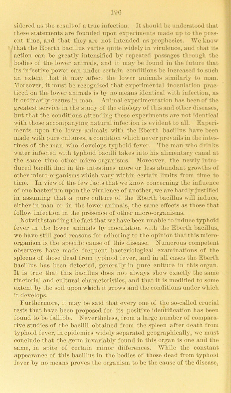 fsidcrod as tlio r<'.siiltof a tiaie infection. It slionlci Ijc underslood tJiat these .statements are founded upon e.vpei'iinent.s made up to tlie pres- ent time, and that they are not intended as prophecies. We know that the Ebcrtli bacillus varies quite widely in virulence, and that its I action can be greatly intensified by repeated passages througli the | bodies of the lower animals, and it may be found in the future that ) its infective power can under certain conditions be increased to such an extent that it may affect the lower animals similarh* to man. < Moreover, it must be recognized that experimental inoculation prac- ticed on the lower animals is by no means identical witli infection, as it ordinarily occurs in man. Animal experimentation has been of the greatest service in the studj^ of the etiology of this and other diseases, but that the conditions attending these experiments are not identical with those accompanying natural infection is evident to all. Experi- ments upon the lower animals with the Eberth bacillus have been made with pure cultures, a condition which never j)revails in the intes- tines of the man A^dlo develops tyiihoid fever. The man who drinks water infected with typhoid bacilli takes into his alimentary canal at the same time other micro-organisms. Moreover, the newly intro- duced bacilli find in the intestines more or less abundant growths of other micro-organisms Avhich vaiy within certain limits from time to time. In view of the few facts that we knoAv concerning the influence of one bacterium xipon the virulence of another, we are hardly justified in assuming that a pure culture of the Eberth bacillus will induce, either in man or in the lower animals, the same effects as those that follow infection in the presence of other micro-organisms. Notwithstanding the fact that we have been unable to induce tj'phoid fever in the lower animals by inoculation with the Eberth bacillus, we have still good reasons for adhering to the oijiniou that this micro- organism is the specific cause of this disease. Numerous competent observers have made frequent bacteriological examinations of the spleens of those dead from tyiDhoid fever, and in all cases the Eberth bacillus has been detected, generall}'' in i3ure culture iu this organ. It is true that this bacillus does not always show exactly the same tinctorial and cultural characteristics, and that it is modified to some extent by the soil upon which it grows and the conditions under which it develops. Furthermore, it may be said that every one of the so-called crucial tests that liaA^e been proposed for its positive identification has been found to be fallible. Nevertheless, from a large number of compara- tive studies of the bacilli obtained from the spleen after death from typhoid fever, in epidemics widely separated geographically, Ave must conclude that the germ iuAuiriably found iu this organ is one and the same, in spite of certain minor differences. While the constant appearance of this bacillus in the bodies of those dead from typhoid fever by no means proves t he organism to be the cause of the disease.