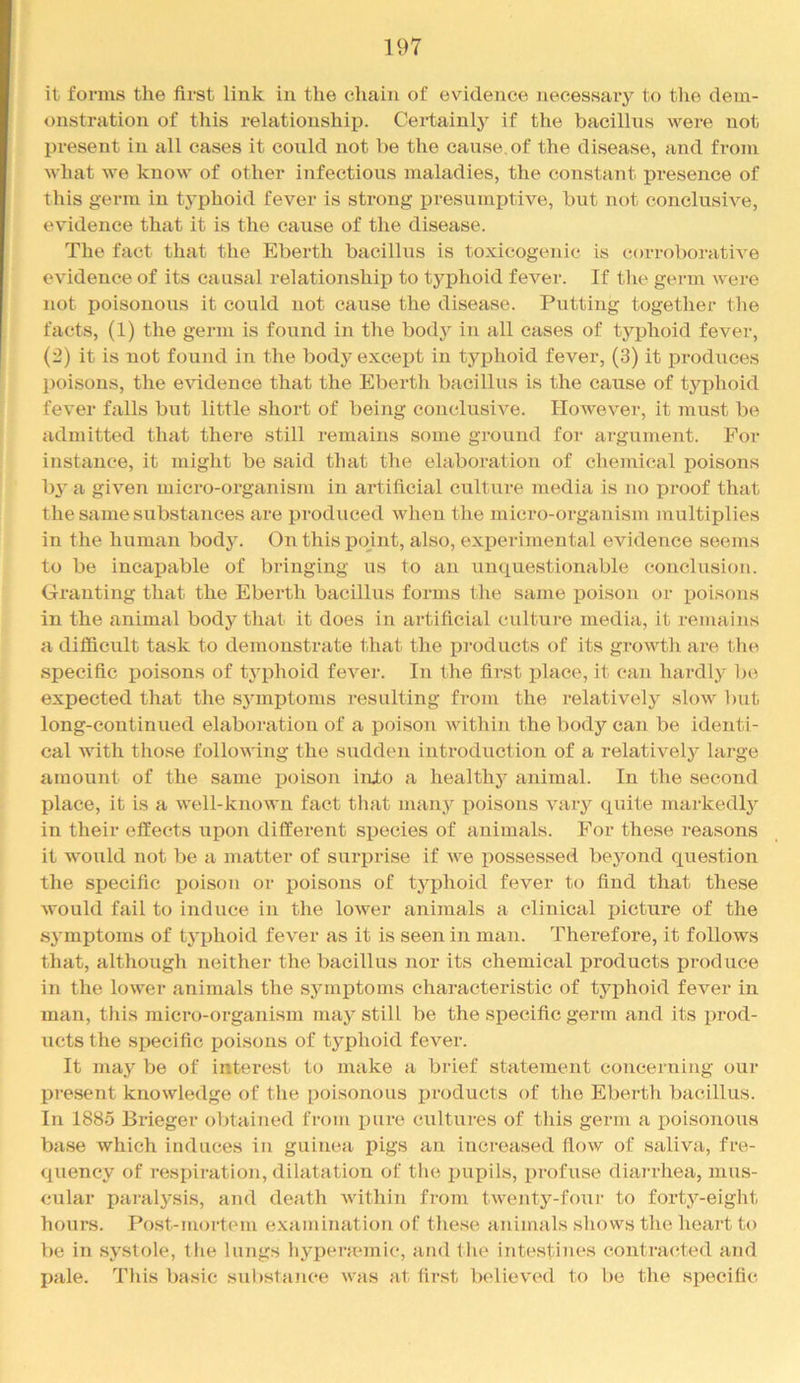 it forms the first link in the cliain of evidence necessaiy to the dem- onstration of this relationship. Certainly if the bacillus were not present in all cases it could not be the cause,of the disease, and from what we know of other infectious maladies, the constant presence of this germ in typhoid fever is strong presurniJtive, but not conclusive, evudence that it is the cause of the disease. The fact that the Eberth bacillus is toxicogenic is corroboratiA^e evidence of its causal relationship to typhoid fever. If the geiun were not poisonous it could not cause the disease. Putting together the facts, (1) the germ is found in the body in all cases of typhoid fever, (2) it is not found in the bodj- except in typhoid fever, (3) it produces poisons, the CAddence that the Eberth bacillus is the cause of typhoid feA'er falls but little short of being conclusiA^e. IIoAvever, it must be admitted that there still remains some ground for argument. For instance, it might be said that the elaboration of chemical poisons bj’ a giA^eii micro-organism in artificial culture media is no proof that the same substances are produced Avhen the micro-organism multiplies in the human body. On this point, also, experimental evidence seems to be incapable of bringing us to an unquestionable conclusion. Granting that the Eberth bacillus forms the same poison or poisons in the animal body that it does in artificial culture media, it remains a diflScult task to demonstrate that the products of its groAAdh are the specific ijoisons of typhoid fcA^ej’. In the first ifiace, it can hardly ])c expected that the S3unptoms resulting from the relatively' slow ])ut long-continued elaboration of a poison Avithin the body can be identi- cal with those following the sudden introduction of a relatively large amount of the same poison inXo a healthj^ animal. In the second place, it is a Avell-knoAvn fact tliat many^ poisons A'ary quite markedly' in their effects upon different species of animals. For these reasons it would not be a matter of surj)rise if Ave possessed bey'ond question the specific poison or poisons of ty'phoid fever to find that these Avould fail to induce in the loAver animals a clinical jjicture of the sy'mptoms of tyqjhoid fev'er as it is seen in man. Therefore, it follows that, although neither the bacillus nor its chemical products produce in the lower animals the syuni^toms characteristic of typhoid fever in man, this micro-organism may' still be the specific germ and its prod- ucts the specific poisons of typhoid fever. It may' be of interest to make a bilef statement concerning our present knowledge of the poisonous ijroducts of the Eberth bacillus. In 1885 Brieger obtained from pure cultures of this germ a poisonous base which induces in guinea pigs an increased flow of saliva, fre- quency of respiration, dilatation of tlie pupils, profuse diai’rhea, mus- cular paralysis, and death Avithin from tAventy-foui- to forty-eight hours. Post-mortem examination of these animals shows the heart to be in systole, the lungs hyperaunic, and the intestines contracted and pale. This basic substance Avas at first believed to be the specific