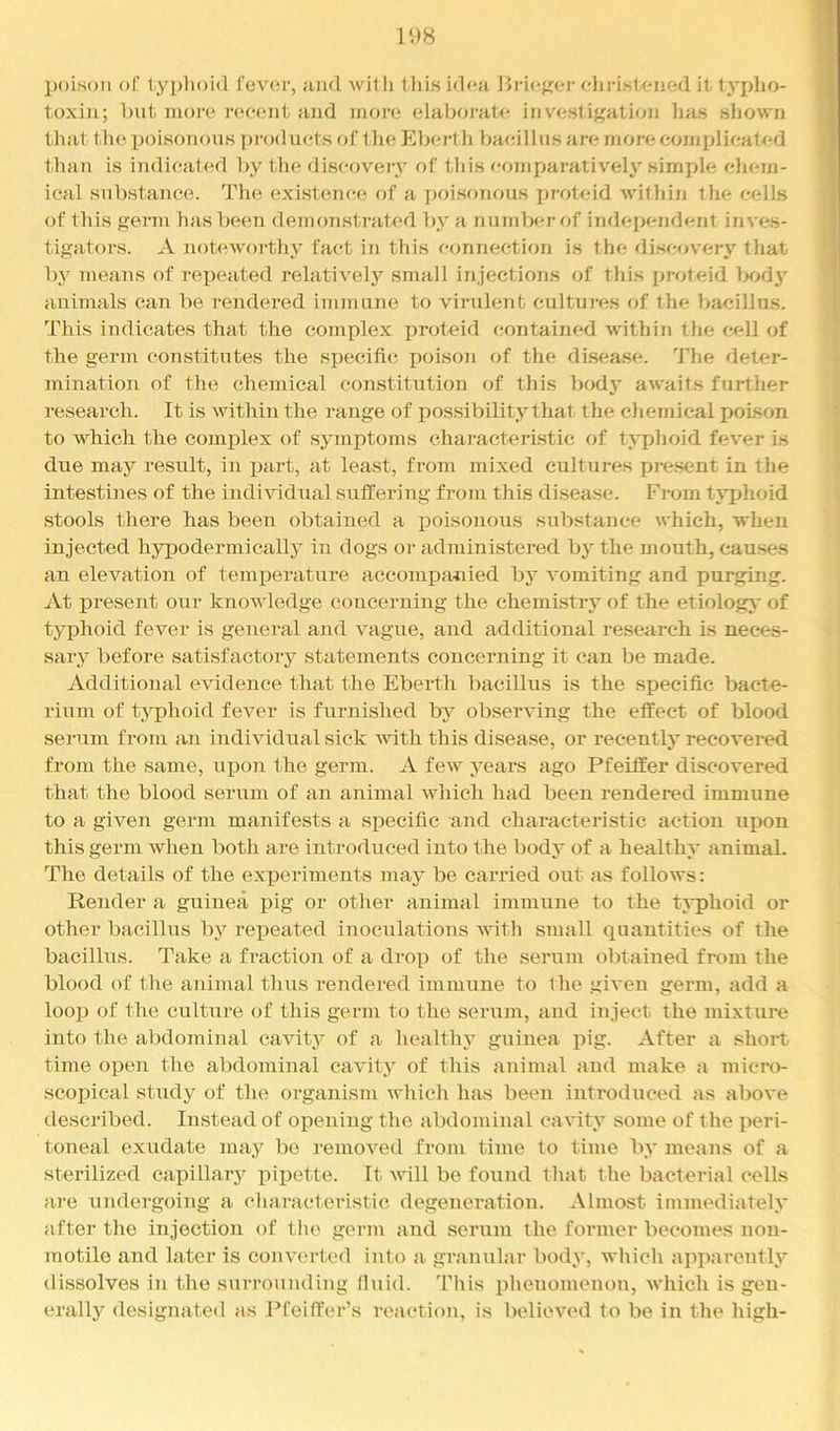 poison of t,yp]ioi<l fever, ;uk1 willi lliis id<*a Bri(if;(*r elii-isleiied it tyjdio- toxiii; Imt iiioi-e 1‘oeent and more elaborat<^ investigation lias shown that the poisonous pi'oduets of tlie Jlhertli liaeilhisare nioreconiplieated than is indicated hy tlie discovery of tliis r-omparatively simple chem- ical substance. The existence of a poisonous proteid within the cells of this germ has been demonstrated by a n umlier of independent inves- tigators. A noteworthy fact in this connection is the discoveiy that by means of repeated relatively small injections of this proteid Ixidj' animals can be rendered immune to virulent cultui-es of the bacillus. This indicates that the complex proteid contained within the cell of the germ constitutes the specific poison of the di.sease. ’'J'he deter- mination of the chemical constitution of this bod}' awaits further research. It is within the range of possibility that the chemical poison to which the complex of symptoms characteristic of tj'phoid fever is due may result, in part, at least, from mixed cultures pic.sent in the intestines of the individual suffering from this disease. I>om typhoid stools there has been obtained a iDoisonous substance which, when injected hypodermically in dogs or administered by the mouth, cau.ses an elevation of temperature accompanied by vomiting and purging. At present our knowledge concerning the chemistry of the etiolog}' of typhoid fever is general and vague, and additional research is neces- sary before satisfactory statements concerning it can be made. Additional evidence that the Eberth bacillns is the specific bacte- rium of typhoid fever is furnished by observing the effect of blood serum from an individual sick with this disease, or recently recovered from the same, upon the germ. A few yeai’S ago Pfeiffer discovered that the blood serum of an animal which had been rendered immune to a given germ manifests a specific and characteristic action upon this germ when both are introduced into the body of a healthy animal. The details of the exj)eriments may be carried out as follows: Render a guinea pig or other animal immune to the t^'phoid or other bacillus by repeated inoculations with small quantities of the bacillus. Take a fraction of a drop of the serum obtained from the blood of the animal thus rendered immune to the given germ, add a looiJ of the culture of this germ to the serum, aud inject the mixture into the abdominal cavity of a healthy guinea pig. After a short time open the abdominal cavity of this animal and make a micro- scopical study of the organism which has been introduced as above described. Instead of opening the abdominal cavity some of the peri- toneal exudate may be removed fiom time to time by means of a sterilized caiiillary j)ipette. It will be found that the bacterial cells are undergoing a characteristic degeneration. Almost immediately after the injection of the germ and serum the former becomes non- motile and later is converted into a granular body, which apparcntly dissolves in the surrounding fluid. This idieuomenon, which is gen- erally designated as Pfeiffer’s reaction, is believed to be in the high-