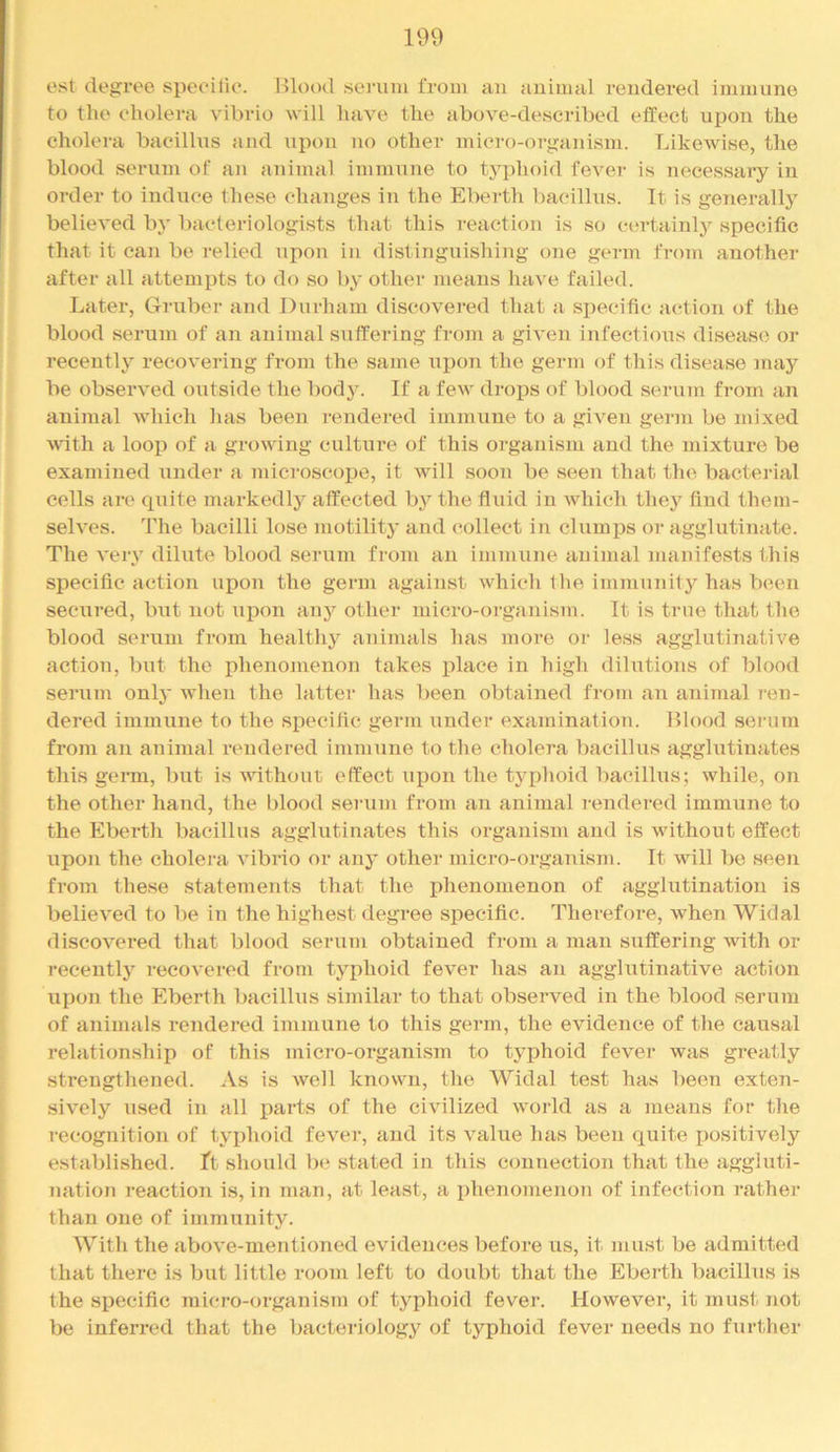 e.st degree siieeilie. Hlood .seiauu from an animal rendered immune to the eholera vibrio will have the above-described effect upon the cholera bacillus and upon no other mici’o-organism. Likewise, the blood serum of an animal immune to typhoid fever is necessary in order to induce these changes in the Eberth ba(*illus. It is geTierally believed by bacteriologists that this reaction is so certainly specific tliat it can be relied upon in distinguishing one germ from another after all attempts to do so by other means have failed. Later, Gruber and Durham discovered that a specific action of the blood serum of an animal suffering from a given infectious disease or recently recovering from the same upon the germ of this disease may be observed outside the bod3^ If a few drops of blood serum from an animal which lias been rendered immune to a given germ be mixed Math a loop of a growing culture of this organism and the mixture be examined under a microscope, it will soon be seen that the bacterial cells are quite markedly affected by the fluid in which they find them- selves. The bacilli lose motility and collect in clumps or agglutinate. The very dilute blood serum from an immune animal manifests this specific action upon the germ against which t lie immunity has been secured, but not ui^on anj'^ other micro-organism. It is true that the blood seimm from healthy animals has more or less agglutinative action, but the phenomenon takes place in high dilutions of blood serum onlj’ when the latter has been obtained from an animal ren- dered immune to the specific germ under examination. Blood serum from an animal rendered immune to the cholera bacillus agglutinates this germ, but is A\dthout effect ujion the typhoid bacillus; while, on the other hand, the blood serum from an animal rendered immune to the Eberth bacillus agglutinates this organism and is without effect upon the cholera vibrio or any other micro-organism. It will be seen from these statements that the phenomenon of agglutination is believed to be in the highest degree specific. Therefore, when Widal discovered that blood serum obtained from a man suffering with or recently recovered from typhoid fever has an agglutinative action upon the Eberth bacillus similar to that observed in the blood serum of animals rendered immune to this germ, the evidence of the causal relationship of this micro-organism to typhoid fever was greatly strengthened. As is well known, the Widal test has been exten- sively used in all parts of the civilized world as a means for the recognition of typhoid fever, and its value has been quite positively established. Tt should ha stated in this connection that the aggluti- Tiation reaction is, in man, at least, a phenomenon of infection rather than one of immunity. With the above-mentioned evidences before us, it must be admitted that there is but little room left to doubt that the Eberth bacillus is the specific micro-organism of typhoid fever. However, it must not be inferred that the bacteriology of typhoid fever needs no further