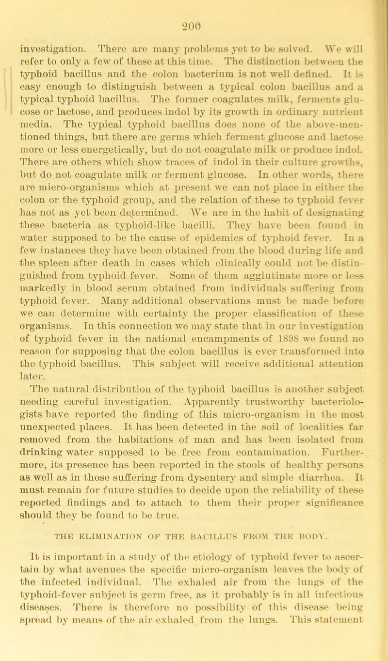 investigation. Theiv? are many problems j'et to be solved. We will refer to only a few of these at this time. The distinction betwetm the typhoid bacillus and the colon bacterium is not well defined. It is easj’^ enough to distinguish between a typical colon Ijacillus and a tj'pical t3’^phoid bacillus. The former (coagulates milk, ferments glu- cose or lactose, and produces indol by its growth in ordinarj- nutrient media. The typical typhoid bacillus does none of the above-men- tioned things, but there are germs which ferment glucose and lactose more or less energetically, but do not coagulate milk or produce indol. There are others which show traces of indol in their culture growths, bat do not coagulate milk or ferment glucose. In other words, there are micro-organisms which at present we can not place in either the colon or the tyifiioid group, and the relation of these to typhoid fever has not as 3et been determined. We are in the habit of designating these bacteria as typhoid-like bacilli. The}' have been found in water supposed to be the cause of epidemics of tj'phoid fever. In a few instances they have been obtained from the blood during life and the spleen after death in eases which cliniealty could not be distin- guished from typhoid fever. Some of them agglutinate more or less markedly in blood serum obtained from individuals suffering from typhoid fever. Many additional observations must be made before we can determine with certainty the proper classification of these organisms. In this connection we maj’^ state that in our investigation of typhoid fever in the national encampments of 1898 we found no reason for supposing that the colon bacillus is ever transformed into the typlioid bacillus. This subject will receive additional attention later. Tlie natural distribution of the tjq3hoid bacillus is another subject needing careful investigation. Appareutty trustworth}* bacteriolo- gists have reported the finding of this micro-organism in the most unexpected places. It has been detected in the soil of localities far removed from the habitations of man and has been isolated from drinking water supposed to be free from contamination. Further- more, its presence has been reported in the stools of health}- pei*sons as well as in those suffering from dysentery and simple diarrhea. It must remain for future studies to decide upon the reliability of these reported findings and to attach to them theii- proper significance should they be found to be true. THE ELIMINATION OF THE BACILLUS FROM THE BODY. It is important in a study of the etiology of typhoid fever to ascer- tain by what avenues the specific micro-organism leaves the body of the infected individual. Tlie exhaled air from the lungs of the typhoid-fever subject is germ free, as it probably is in all infectious disimses. There is therefore no ])ossibility of this disease l)eing spread by moans of th(‘ air cxlmlod from the lungs. This statement