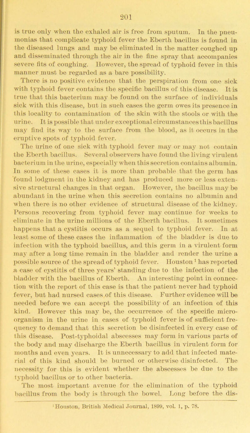 is true only ^vllen the exhaled air is free from sputum. In the pneu- monias that complicate tj-phoid fever the Eberth bacillus is found in the diseased lungs and may be eliminated in the matter coughed up and disseminated through the air in the fine spray that accompanies severe fits of coughing. However, the sjjread of typhoid fever in this manner must be regarded as a bare possibility. There is no positive evidence that the perspiration from one sick with typhoid fever contains the specific bacillus of this disease. It is true that this bacterium may be found on the surface of individuals sick with this disease, but in such cases the germ owes its j^resence in this locality to contamination of the skin with the stools or with the urine. It is possible that under exceptional circumstances this bacillus may find its way to the surface from the blood, as it occurs in the eruihive spots of tyjohoid fever. The urine of one sick with typhoid fever may or may not contain the Eberth bacillus. Several observers have found the living virulent bacterium in the urine, especially when this secretion contains albumin. In some of these cases it is more than probable that the germ has found lodgment in the kidney and has i>roduced more or less exten- sive structural changes in that organ. However, the bacillus may be abundant in the urine when this secretion contains no albumin and when there is no other evidence of structural disease of the kidney. Persons recovering from typhoid fever may continue for weeks to eliminate in the urine millions of the Eberth bacillus. It sometimes happens that a cystitis occurs as a sequel to typhoid fever. In at least some of these cases the inflammation of the bladder is due to infection with the typhoid bacillus, and this germ in a virulent form may after a long time remain in the bladder and render the urine a possible source of the spread of typhoid fever. Houston ^ has reported a case of cystitis of three years’ standing due to the infection of the bladder with the bacillus of Eberth. An interesting point in connec- tion with the report of this ease is that the patient never had typhoid fever, but had nursed cases of this disease. Further evidence will be needed before we can accept the possibility of an infection of this kind. However this may be, the occurrence of the specific micro- organism in the urine in cases of typhoid fever is of sufficient fre- quency to demand that this secretion be disinfected in every case of this disease. Post-typhoidal abscesses may form in various parts of the body and may discharge the Eberth bacillus in virulent form for months and even years. It is unnecessary to add that infected mate- rial of this kind should be burned or otherwise disinfected. The necessity for this is evident whether the abscesses be due to the typhoid bacillus or to other bacteria. 'I'he most iinportant avenue for the elimination of the typhoid l>acillus from the body is through the bowel. Long before the dis- ' Houston, British Medical Journal, 1899, vol. 1, p. 78.