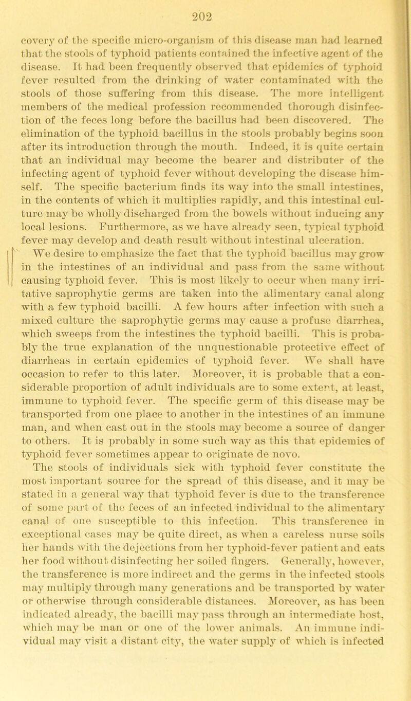 CO VO vy of tlio .specific micro-organism of iJiis disease man Imd learned tliat. tlie stools of typhoid iiatienls contaimKl the infective agent of the di.sease. It had been frequentl}’^ observed that epidemics of tyfihoid fever resulted from the drinking of water contaminated with the stools of those suffering from tliis disease. The more intelligent members of the medical profession recommended tliorough disinfec- tion of the feces long before the bacillus had been discovered. The elimination of the typhoid bacillus in the stools in-obably begins soon after its introduction through the mouth. Indeed, it is quite certain that an individual may become the bearer and distributer of the infecting agent of typhoid fever without developing the disease him- self. The .specific bacterium finds its way into the small intestines, in the contents of Avhich it multiplies rapidly, and this inte.stinal cul- ture maybe wholly discharged from the bowels Avithout inducing any local lesions. Furthermore, as we have already seen, typical t\’phoid fever may develop and death resxtlt Avithout inte.stinal ulceration. We desire to emphasize the fact that the typhoid bacillus may grow in the intestines of an individual and pass from the same Avithout causing typhoid fever. This is most likely to occur Avhen main' irri- tative saprophytic germs are taken into the alimentary canal along with a few typhoid bacilli. A fcAv hours after infection Avith such a mixed culture the saprojphytic germs may cause a profuse diarrhea, which sweeps from the intestines the typhoid bacilli. This is proba- bly the true explanation of the unquestionable protectiA'e effect of diarrheas in certain epidemics of typhoid fever. We shall have occasion to refer to this later. Moreover, it is probable that a con- siderable proportion of adult indhdduals are to some exte7''t, at least, immune to tj^phoid feA^er. The .specific germ of this disease may be transported from one lilace to another in the intestines of an immune man, and when cast out in the stools may become a source of danger to others. It is probablj^ in some such way as this that epidemics of tj'phoid fcAXM’ sometimes appear to originate de noA'o. The stools of indiAuduals sick with typhoid fcA'er constitute the most important source for the spread of this disease, and it may be stated in a general way that tyiihoid feA'er is due to the transference of some xmrt of the feces of an infected indiA'idual to the alimentary canal of one susceptible to this infection. This transference in exceptional cases may be quite direct, as Avhen a careless nui'se soils her hands Avith the dejections from her tyxihoid-feA'er jAatient and eats her food Avithout disinfecting her soiled fingers. Generally, hoAvcA'er, the transference is more indirect and the germs in the infected stools may multiply through many generations and be transxAorted by Avater or otherwise through considerable distances. j\IoreoA’er, as has been indicated already, the bacilli may pass through an intermediate ho.st, Avhich may be man or one of the loA\er animals. An immune indi- vidual may A'isit a distant city, the AA'ater supply of Avhich is infected