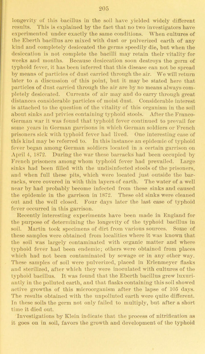 longevity of this bacillus in the soil have yielded widely different results. This is explained by the fact that no two investigators have experimented under exactly the same conditions. When cultures of the Eberth bacillus are mixed Avith dust or pulverized earth of any kind and completely desiccated the germs speedily die, but when the desiccation is not complete the bacilli may retain their Autality for weeks and months. Because desiccation soon destroys the germ of typhoid fever, it has been inferred that this disease can not be spread by means of particles of dust carried through the air. We will return later to a discussion of this point, but it may be stated here that particles of dust carried through the air are bj'^ no means always com- pletely desiccated. Currents of air may and do carry through great distances considerable particles of moist dust. Considerable interest is attached to the question of the vitality of this organism in the soil about sinks and privies containing typhoid stools. After the Franco- German war it Avas found that tjqdioid fever continued to preAmil for some years in German garrisons in Avhich German soldiers or French prisoners sick Avith tyi^hoid feA^er had lived. One interesting case of this kind jnay be referred to. In this instance an epidemic of typhoid fcA^er began among German soldiers located in a certain garrison on Ai)ril 4, 1872. During the Avar these barracks had been occupied by French prisoners among AAdiom typhoid fever had prevailed. Large sinks had been filled Avith the undisinfected stools of the prisoners, and AA^hen full these pits, AAdiich Avere located just outside the bai’- racks, Avere covered in Avith thin layers of earth. The water of a well near bj’^ had probably become infected from these sinks and caused the epidemic in the garrison in 1872. These old sinks were cleaned out and the Avell closed. Four daj^s later the last case of typhoid fever occurred in this garrison. Recently interesting experiments haA^e been made in England for the purpose of determining the longevity of the typhoid bacillus in soil. Martin took specimens of dirt from Amrious sources. Some of these samples Avere obtained from localities where it Avas knoAvn that the soil Avas largely contaminated Avith organic matter and where typhoid fever had been endemic; others were obtained from places Avhich had not been contaminated by sewage or in any other way. These samples of soil were pulverized, placed in Erlenmeyer flasks and sterilized, after Avhich thej'^ were inoculated with cultures of the typhoid bacillus. It was found that the Eberth bacillus grew luxuri- antly in the polluted earth, and that flasks containing this soil showed active growths of this microorganism after the lapse of 105 days. The results obtained Avith the unpolluted earth were quite different. In these soils the germ not only failed to multiply, but after a short time it died out. Investigations by Klein indicate that the jDrocess of nitrification as it goes on in soil, favors the growth and development of the typhoid