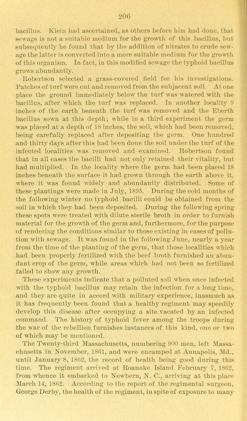 2or) bacillus. Klein luid ascei’tHined, a.s otliers befoi'c him liad done, that sewage is not a suitable medium for the gi’owth of this bacillus, but subsequently he found that bj’^ the addition of nitrates to crude sew- age the latter is converted into a more suitable medium foj- the growth of this organism. In fact, in this modified sewage the typhoid bacillus grows abundantly. Robertson selected a grass-covered field foi- liis inve.stigations. Patches of turf were cut and removed from the subjacent soil. At one place the ground immediately below the turf was watered with the bacillus, after which the turf was replaced. In another locality 9 inches of the eax’th beneath the turf Avas removed and the Eberth bacillus sown at this depth; while in a third ex^xeriment the germ was placed at a depth of 18 inches, the soil, which had been removed, being carefullj^ replaced after depositing the germ. One hundred and thirty days after this had been done the soil under the turf of the infected localities Avas remoA^ed and examined. Robertson found that in all cases the bacilli had not only retained their Adtality, but had multiplied. In the locality Avhere the germ had been placed 18 inches beneath the surface it had groAvn through the earth aboA’e it, where it Avas found AAudely and abundantly distributed. Some of these plantings were made in July, 1895. During the cold months of the following Avinter no typhoid bacilli could be obtained from the soil in Avhich they had been deposited. During the foUoAving spring these spots were treated with dilute sterile broth in order to furnish material for the growth of the germ and, furthermore, for the purpose of renderixxg the conditions similar to those existing in cases of pollu- tion Avith sewage. It was found in the folloAAung June, nearly a year from the time of the jxlanting of the germ, that those localities which had been properly fertilized Avith the beef broth furnished an abun- dant croj) of the germ, while areas Avhich had not been so fertilized failed l,o show any growth. These experiments indicate that a polluted soil AA'heu once infected Avith the tj’phoid bacillus maj”^ retain the infection for a long time, and they ai’e quite in accord A\dth military experience, inasmuch as it has frequently been found that a healthy regiment may speedily develop this disease after occupying a site A'acated by an infected command. The history of tj'^phoid feA’^er among the troops during the AA'ar of the rebellion furnishes instances of this kind, one or two of which may be mentioned. The Twenty-third Massachusetts, numbering 900 men, left 3Iassa- chusetts in November, 1861, axid Avere encamped at Annapolis, Md., until January 8, 18G2, the record of health being good during this time. The regiment arrived at Roanoke Island February 7, 1862, from Avhence it embarked to Newbern, N. C., arriving at this place March 14, 1862. vVccording to the report of the regimental surgeon, George Derby, tlie health of the regiment, in spite of exposui'e to many