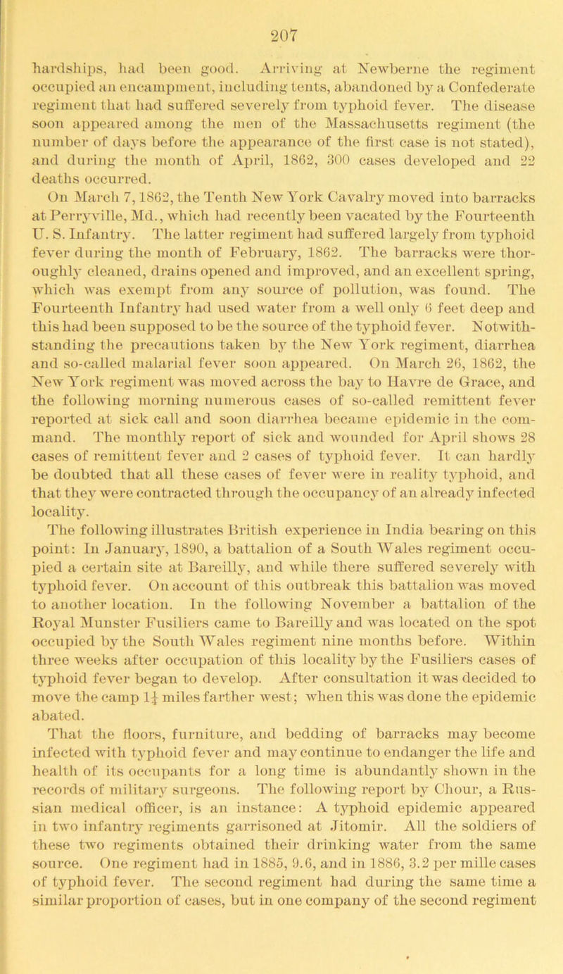 hardships, had been good. Arriving at Newberne the regiment occupied an eneami)inent, including tents, abandoned by a Confederate regiment that had sutfered severely from typhoid fever. The disease soon appeared among the men of the Massachusetts regiment (the number of days before the appearance of the first case is not stated), and during the month of April, 1862, 300 cases developed and 22 deaths occurred. On March 7,1862, the Tenth New York Cavaliy moved into barracks atPerryville, Md., which had recently been vacated by the Fourteenth U. S. Infantry. The latter regiment had suffered largely from typhoid fever during the month of February, 1862. The barracks were thor- oughly cleaned, drains opened and improved, and an excellent spring, which was exempt from any source of pollution, was found. The Fourteenth Infantiy had used water from a well only 6 feet deep and this had been supposed to be the source of the typhoid fever. Notwith- standing the precautions taken b3^ the Nev'^ York regiment, diarrhea and so-called malarial fever soon appeared. On March 26, 1862, the New York regiment was moved across the baj^ to Havre de Grace, and the following morning numerous cases of so-called remittent fever reported at sick call and soon dlanhea became epidemic in the com- mand. The montlil3 report of sick and wounded for April shows 28 cases of remittent fever and 2 eases of typhoid fever. It can hardlj' be doubted that all these cases of fever were in reality typhoid, and that thej^ were contracted through the occupauc} of an alreadj'^ infected locality. The following illustrates British experience in India bearing on this point; In Januaiy, 1890, a battalion of a South Wales regiment occu- pied a certain site at Bareilly, and while there suffered severety with typhoid fever. On account of this outbreak this battalion was moved to another location. In the following November a battalion of the Rojml Munster Fusiliers came to Bareilly and was located on the spot occupied bj”^ the South Wales regiment nine months before. Within three weeks after occupation of this locality by the Fusiliers eases of typhoid fever began to develop. After consultation it was decided to move the camp 1^ miles farther west; when this Avas done the epidemic abated. That the floors, fiirniture, and bedding of barracks may become infected Avith typhoid fever and may continue to endanger the life and health of its occupants for a long time is abundantty shoAvn in the records of military surgeons. The folloAving report by Chour, a Rus- sian medical officer, is an instance; A tj'^phoid epidemic appeared in two infantiy regiments garrisoned at Jitomir. All the soldiers of these tAvo regiments obtained their drinking water from the same source. One regiment had in 1885, 9.6, and in 1886, 3.2 per mille cases of typhoid fever. The second regiment bad during the same time a ■similar proportion of cases, but in one compan}^ of the second regiment