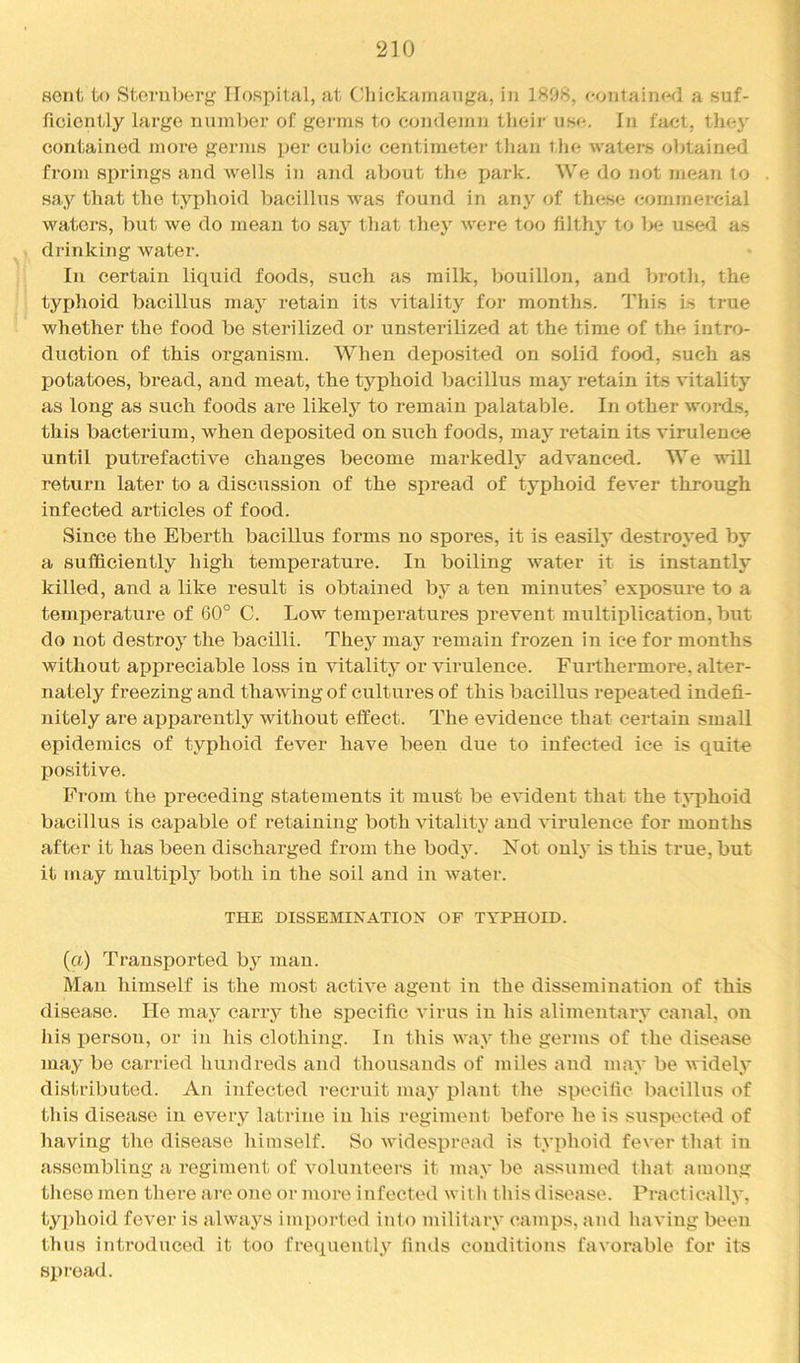 ‘210 sent to Sternberg Hospital, at Cliickainanga, in 1898, eontainfKl a suf- ficiently large nuinl)er of germs to condemn their use. In fact, they contained more germs pei’ cubic centimetei’ tlian the waters obtained from springs and wells in and about the park. We do not mean to say that the typhoid bacillus was found in any of these commercial waters, but we do mean to say that they were too filthy to l>e used as drinking water. In certain liquid foods, such as milk, bouillon, and broth, the typhoid bacillus may retain its vitality for months. This is true whether the food be sterilized or unsterilized at the time of the intro- duction of this organism. When deposited on solid food, such as potatoes, bread, and meat, the typhoid bacillus may retain its vitality as long as such foods are likely to remain palatable. In other words, this bacterium, when deposited on such foods, may retain its virulence until putrefactive changes become markedly advanced. We will return later to a discussion of the spread of typhoid fever through infected articles of food. Since the Ebei’th bacillus forms no spores, it is easily destroyed by a sufficiently high temperature. In boiling water it is instantly killed, and a like result is obtained by a ten minutes’ exposure to a temperature of 60° C. Low temperatures prevent multiplication, but do not destroy the bacilli. They may remain frozen in ice for months without appreciable loss in vitality or virulence. Furthermore, alter- nately freezing and thawing of cultures of this bacillus repeated indefi- nitely are apparently without effect. The evidence that certain small epidemics of typhoid fever have been due to infected ice is quite positive. From the preceding statements it must be e^^dent that the tj*phoid bacillus is capable of retaining both vitality and virulence for months after it has been dischai'ged from the body. Not only is this true, but it may multiply both in the soil and in water. THE DISSEMINATION OF TYPHOID. (a) Transported by man. Man himself is the most active agent in the dissemination of this disease. He maj^ carry the specific virus in his alimentary canal, on his xierson, or in his clothing. In this way the germs of the disease may be carried hundreds and thousands of miles and may be widely distributed. An infected recruit may jilant the specific liacillus of this disease in every latrine in his regiment before he is susiiected of having the disease himself. So widesi>read is typhoid fever that in assembling a regiment of volunteers it may be assumed that among tliese men there are one or more infected with this disease. Practically, typhoid fever is always inqiorted into military camps, and having been thus introduced it too frequently finds conditions favorable for its Sinead.