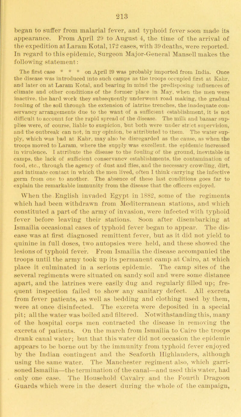 began to suffer from malarial fever, and typhoid fever soon made its appearance. From April 29 to August 4, the time of the arrival of tlie expedition atLaram Kotal, 172 cases, with 39 deaths, were reported. In regard to this epidemic. Surgeon Major-General Mansell makes the following statement; The first case * * * on April 29 was probably imported from India. Once the disease was introduced into such camps as the troops occupied first at Kahr, and later on at Laram Kotal, and bearing in mind the predisposing influences of climate and other conditions of the former place in May, when the men were inactive, the hard work they subsequently underwent road making, the gradual fouling of the soil through the extension of latrine trenches, the inadequate con- servancy arrangements due to the want of a sufficient establishment, it is not difficult to account for the rapid spread of the disease. The milk and bazaar sup- plies were, of course, liable to suspicion, but both were under strict supervision, and the outbreak can not, in my opinion, be attributed to them. The water sup- ply, which was bad at Kahr, may also be disregarded as the cause, as when the troops moved to Laram. where the supply was excellent, the epidemic increased in virulence. I attribute the disease to the fouling of the ground, inevitable in camps, the lack of sufficient conservancv establishments, the contamination of food, etc., through the agency of dust and flies, and the necessary crowding, dirt, and intimate contact in which the men lived, often 1 think carrying the infective germ from one to another. The absence of these last conditions goes far to explain the remarkable immunity from the disease that the officers enjoyed. When the Engiisli invaded Egypt in 1882, some of the regiments which liad been withdrawn from Mediterranean stations, and whicli constituted a part of the armj’of invasion, were infected with typhoid fever before leaving their stations. Soon after disembarking at Ismailia occasional cases of typhoid fever began to aiipear. The dis- ease was at first diagnosed remittent fever, but as it did not jield to quinine in full doses, two autopsies were held, and these showed the lesions of typhoid fever. From Ismailia the disease accompanied the troops until the armj’ took up its permanent camp at Cairo, at which place it culminated in a serious epidemic. The eamj) sites of the several regiments were situated on sandy soil and were some distance apart, and the latrines were easily dug and regularly filled ui); fre- quent insiiection failed to show any sanitaiy defect. All excreta from fever patients, as well as bedding and clothing used by them, were at once disinfected. The excreta were deposited in a special pit; all the water was boiled and filtered. Notwithstanding this, many of the hospital coi-ps men contracted the disease in removing the excreta of patients. On the march from Ismailia to Cairo the troops drank canal water; but that this water did not occasion the epidemic appears to be borne out by the immunity from typhoid fever enjoj-ed by the Indian contingent and the Seaforth Highlanders, although using the same water. The Manchester regiment also, which garri- soned Ismailia—the termination of the canal—and used thisAvatei’, had only one case. The Household Cavali-y and the Fourth Dragoon Guards which were in the desert during the whole of the campaign.