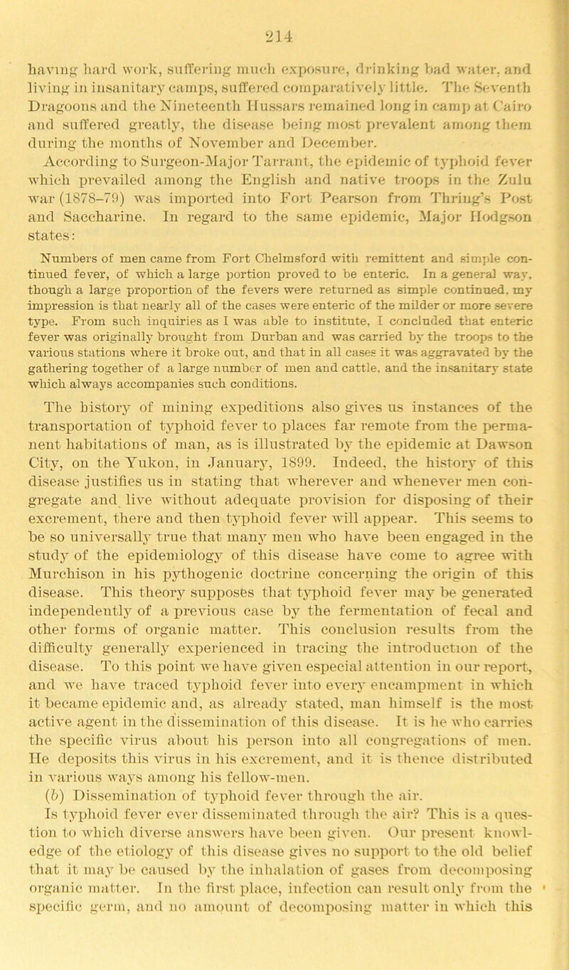 2U having hard work, siifToring nnicli exposure, drinking liad water, and living in insanitary camps, sulTeied coinijaratively little. Tlie Seventh Dragoons and the Nineteenth Hussars remained long in eamp at Cairo and sutrered greatly, the disease being most prevalent among them during the months of November and December. According to Sui*geon-Major Tarrant, the epidemic of tj'phoid fever which prevailed among the English and native troops in the Zulu war (1878-79) was imiiorted into Fort Pearson from I'hring’s Post and Saccharine. In regard to the same epidemic. Major Hodgson states: Numbers of men came from Fort Chelmsford with remittent and simple con- tinued fever, of which a large portion proved to be enteric. In a general way, though a large proportion of the fevers were returned as simple continued, my impression is that nearly all of the cases were enteric of the milder or more severe type. From such inquiries as 1 was able to institute, I concluded that enteric fever was originally brought from Durban and was carried by the troops to the various stations where it broke out, and that in all cases it was aggravated by the gathering together of a large number of men and cattle, and the insanitary state which always accompanies such conditions. The history of miuiug expeditious also gives us instances of the transportation of typhoid fever to places far remote from the jxrma- nent habitations of man, as is illustrated by the epidemic at Dawson City, on the Yukon, in Januaiy, 1899. Indeed, the history of this disease justifies us in stating that wherever and whenever men con- gregate and live without adequate provision for disposing of their excrement, there and then typhoid fever will appear. This seems to be so universallj' true that many men who have been engaged in the study of the epidemiology of this disease have come to agree with Murchison in his pythogenic doctrine concerning the origin of this disease. This theoiy suj)posfes that typhoid fever may be generated independently of a previous case by the fermentation of fecal and other forms of organic matter. This conclusion results from the difficulty generally experienced in ti*acing the introduction of the disease. To this point we have given especial attention in our report, and we have traced typhoid fever into every encaminnent in which it became epidemic and, as alreadj' stated, man himself is the most active agent in the dissemination of this disease. It is he who carries the specific virus about his person into all congregations of men. He deposits this virus in his excrement, and it is thence distributed in various ways among his fellow-men. (6) Dissemination of typhoid fever through the air. Is typhoid fever ever disseminated through the air? This is a ques- tion to which diverse answers have been given. Our present knowl- edge of the etiology of this disease gives no support to the old belief that it may be caused by the inhalation of gases from decomposing organic matter. In the first place, infection can result only fritm the ' si:)ecific germ, and no amount of decomposing matter in which this