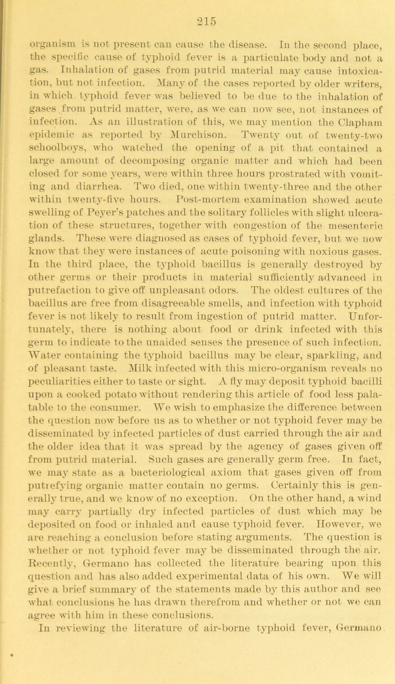 organism is not present can cause the disease. In the second place, the specihe canse of typhoid fever is a particulate body and not a gas. Inhalation of gases from putrid material may cause intoxica- tion, but not infection. Many of the cases reported by older writers, in which typhoid fever was believed to be due to the inhalation of gases , from putrid matter, were, as we can now see, not instances of infection. As an illustration of this, we may mention the Clapharn epidemic as reported by Murchison. Twenty out of twenty-two schoolboys, who watched the opening of a pit that contained a large amount of decomposing organic matter and which had been closed for some years, were within three hours XJrostrated with vomit- ing and diarrhea. Two died, one within twenty-three and the other within twenty-five hours. Post-mortem examination showed acute swelling of Peyer’s jiatches and the solitary follicles with slight ulcera- tion of these stnictures, together with congestion of the mesenteric glands. These were diagnosed as cases of typhoid fever, but we now know that thej' were instances of acute poisoning with noxious gases. In the third place, the tyidioid bacillus is generally destroyed by other germs or their products in material sufficiently advanced in putrefaction to give otf unjileasant odors. The oldest cxiltures of the bacillus are free from disagreeable smells, and infection with typhoid fever is not likely to result from ingestion of putrid matter. Unfor- tunately, there is nothing about food or drink infected with this germ to indicate to the unaided senses the presence of such infection. Water containing the tyj)hoid bacillus may be clear, sparkling, and of pleasant taste. Milk infected with this micro-organism reveals no peculiarities either to taste or sight. A fly may deposit typhoid bacilli upon a cooked potato without rendering this article of food less pala- table to the consumer. We wish to emphasize the difference between the (piestion now before us as to whether or not typhoid fever may be disseminated b}^ infected particles of dust carried throiigh the air ajid the older idea that it was spread by the agency of gases given off from putrid material. Such gases are generally germ free. In fact, we may .state as a bacteriological axiom that gases given off from putrefying organic matter contain no germs. Certainly this is gen- erally true, and we know of no exception. On the other hand, a wind may carry i:)artially dry infected jiarticles of dust which may be deposited on food or inhaled and cause typhoid fever. However, we are reaching a conclusion before stating arguments. The question is whether or not typhoid fever may be disseminated through the air. Recently, Germane has collected the literature bearing upon this question and has also added experimental data of his own. We will give a brief summary of the statements made bj’^ this author and see what conclusions he has drawn therefrom and whether or not we can agree with him in these conclusions. In reviewing the literature of air-borne typhoid fever, Germano