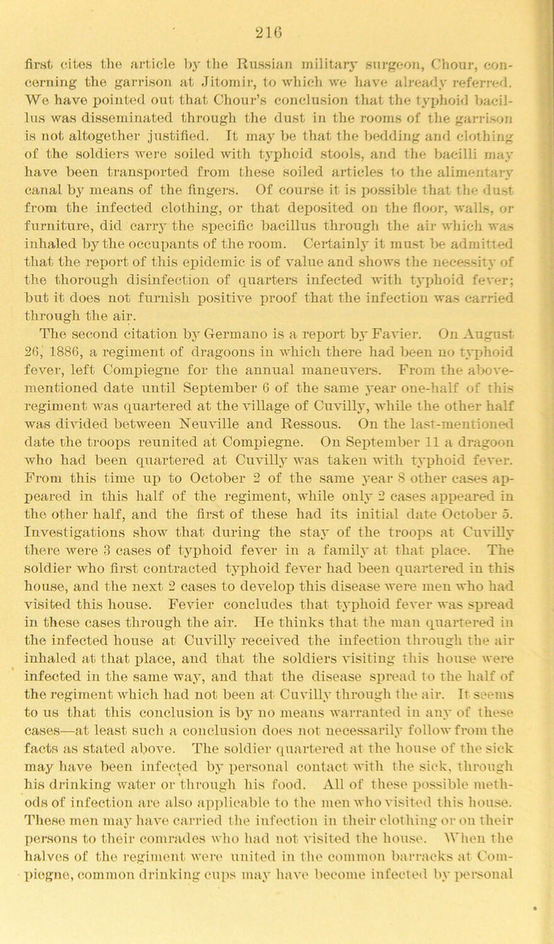 first cites the article h}' the Riissian militaiy surgeon, Chour, con- cerning the garrison at .Jitomir, to which we Imve already referred. We have pointed out that Chour’s conclusion that the typhoid bacil- lus was disseminated thi-ough the dust in the rooms of the gan-ison is not altogether justified. It may be that the bedding and chAhing of the soldiers were soiled with tj'phoid stools, and the Ijacilli may t have been transjiorted from these soiled articles to the alimentary canal by means of the fingers. Of course it is po.ssible that the dust from the infected clothing, or that deposited on the floor, walls, or furniture, did carry the specific bacillus through the air wliich was inhaled by the occupants of the room. Certainl}' it must l)e admitted [ that the I'eport of this epidemic is of value and shows the necessit}' of J the thorough disinfection of quarters infected with typhoid fever; but it does not furnish positive proof that the infection was carried , through the air. f The second citation by Germano is a report by Favier. On August 26, 1886, a regiment of dragoons in which there had been no typhoid fever, left Compiegne for the annual maneuvers. From the above- mentioned date until September G of the same year one-half of this regiment was quartered at the village of Cuvilly, while the other half was divided between Neuville and Ressous. On the last-mentioneil date the troops reunited at Compiegne. On September 11a dragoon who had been quartered at Cuvilly was taken with typhoid fever. From this time uj) to October 2 of the same j'ear 8 other cases ai)- peared in this half of the regiment, while only 2 cases appeared in the other half, and the first of these had its initial date October 5. Investigations show that during the stay of the troops at Cuvilly there were 3 eases of tyiihoid fever in a family at that place. The soldier who first contracted typhoid fever had been quartered in this house, and the next 2 cases to develop this disease were men who had visited this house. Fevier concludes that typhoid fever was spread in these eases through the air. He thinks that the man quartered in the infected house at Cuvilty received the infection through the air inhaled at that place, and that the soldiers visiting tliis house wei*e infected in the same way, and that the disease spread to the half of the regiment which had not been at Cuvilly through the air. It seems to us that this conclusion is by no means warranted in any of these cases—at least such a conclusion does not necessarily follow from the facts as stated above. The soldier (juartered at the liouse of the sick may have been infected bj* personal contact with the sick, througli his drinking water or through his food. All of these possible meth- ods of infection are also applicable to the men who visited this house. Tliese men may liave canaed tlie infection in their clothing or on their persons to their comrades who had not visited the house. When tlie halves of the regiment were united in the common barracks at Com- piegne, (iommon drinking cups may have become infected by i>crsonal