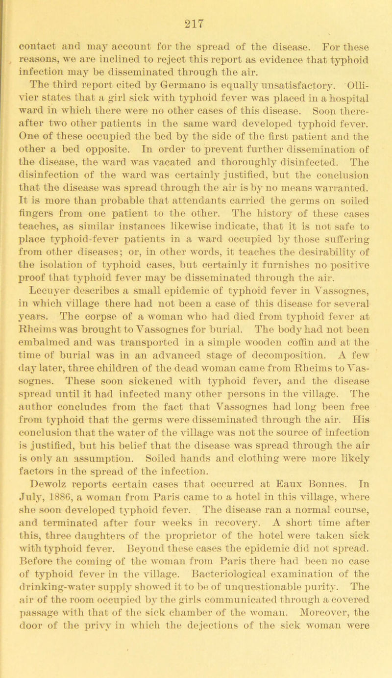 contact and inaj- account foi- the spread of the disease. For tliese , reasons, we are inclined to reject this report as evidence that typhoid infection maj’ be disseminated through the air. The third report cited by Germane is equally nnsatisfacfoiy. Olli- ^ier states that a girl sick with typhoid fever was placed in a hospital ward in which there were no other cases of this disease. Soon there- after two other patients in the same ward developed typhoid fever. One of these occuiDied the bed by the side of the first jiatient and the other a bed opposite. In order to prevent further dissemination of the disease, the ward was vacated and thoroughly disinfected. The disinfection of the ward was certainly justified, b\it the conclusion that the disease was spread through the air is bj' no means warranted. It is more than probable that attendants carried the germs on soiled fingers from one patient to the other. The history of these cases teaches, as similar instances likewise indicate, that it is not safe to irlace typhoid-feA’er patients in a ward occupied by those suffering from other diseases; or, in other words, it teaches the desirability of the isolation of typhoid cases, but certainly it furnishes no jrositive proof that typhoid fever may be disseminated through the air. Lecuj’er describes a small epidemic of typhoid fever in Vassognes, in which village there had not been a case of this disease for several years. The corpse of a woman who had died from typhoid fever at Rheims was brought to Vassognes for burial. The body had not been embalmed and was transj)orted in a simijle wooden coffin and at the time of burial was in an advanced stage of decomposition. A few day later, three children of the dead woman came from Rheims to Vas- sognes. These soon sickened Avdth typhoid fever, and the disease spread until it had infected many other j^ersons in the village. The author concludes from the fact that Vassognes had long been free from typhoid that the germs were disseminated through the air. His conclusion that the water of the village was not the source of infection is justified, but his belief that the disease Avas si)read through the air is only an assumption. Soiled hands and clothing were more likely factors in the spread of the infection. DcatoIz reports certain cases that occurred at Eaux Bonnes. In July, 1886, a woman from Paris came to a hotel in this village, where she soon developed tj’phoid fever. The disease ran a normal course, and tenninated after four weeks in recoveiy. A short time after this, three daughters of the proprietor of the hotel Avere taken sick Avith typhoid fever. Beyond these cases the epidemic did not spread. Before the coming of the Avoman from Paris there had been no case of typhoid feA^er in the Aullage. Bacteriological examination of the drinking-water supply shoAved it to be of unquestionable purity. The air of the room occupied by tlie girls communicated through a coA'ered passage AA'itli that of the sick (duimber of the Avoman. 3Ioi‘eoA’er, the door of the priA-y in Avhich the dejections of the sick AAnman AA^ere