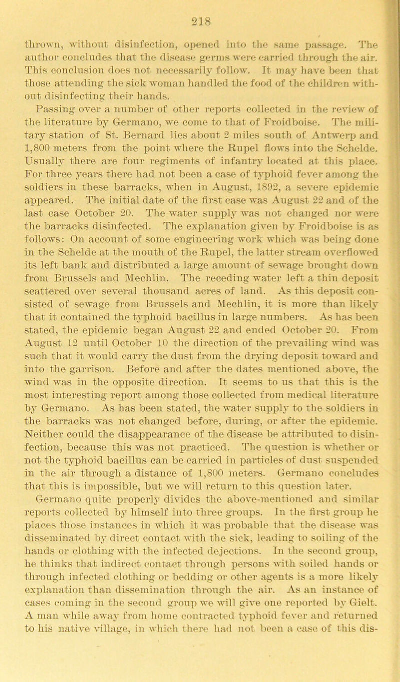 238 thrown, witliout disinfection, opcnied into tlie same passage. The author eoneliicles that the disease germs wei’e ean-ied tlirough the air. This conclusion does not necessarily follow. It may have been that those attending the sick woman handled the food of the children with- out disinfecting their hands. Passing over a numl)er of othei' I'cports collected in the review of the literature by Germano, w'e come to that of Froidboise. The mili- taiy station of St. Bernard lies about 2 miles south of Antwerp and 1,800 meters from the point wdiere the Ruijel flows into the Selielde. Usuallj' there are four regiments of infantry located at this place. For three years there had not been a case of typhoid fever among the soldiers in these barracks, w’hen in Aiigust, 1892, a severe epidemic appeared. The initial date of the flrst case was August 22 and of the last case October 20. The water supply w^as not changed nor were the barracks disinfected. The explanation giA'en by Froidboise Ls as follows: On account of some engineering work which was being done in the Schelde at the mouth of the Rupel, the latter .stream overflowed its left bank and distributed a large amount of sewage brought dow-n from Brussels and Mechlin. The receding water left a thin depo.sit scattered over several thousand acres of land. As this deposit con- sisted of sewage from Brussels and Mechlin, it is more than likely that it contained the typhoid bacillus in large numbers. As has been stated, the epidemic began August 22 and ended October 20. From Airgust 12 until October 10 the direction of the prevailing wind was such that it Avould carry the dust from the drying depo.sit toward and into the garrison. Before and after the dates mentioned above, the wind was in the opposite direction. It seems to us that this is the most interesting report among those collected from medical literature by Germano. As has been stated, the water suirply to the soldiers in the barracks was not changed before, during, or after the epidemic. Neither could the disappearance of the disease be attributed to disin- fection, because this was not irracticed. The questioir is whether or not the typhoid bacillus can be carried iu ijarticles of dust suspended in the air through a distance of 1,800 ineters. Germano concludes that this is impossible, but we will return to this question later. Germano quite properly divides the above-mentioned and similar reports collected by himself into three groups. In the firet group he places those instances in which it was probable that the disease was disseminated by direct contact with the sick, leading to soiling of the hands or clothing with the infected dejections. In the second gro\ip, he thinks that indirect contact throiigh persons Avith soiled hands or through infected clothing or bedding or other agents is a more likely explanation than dissemination through the air. As an instance of cases coming in the second group we will give one reported by Gielt. A man while away from home contracted typhoid fever and returned to his native village, in which there had not been a case of this dis-