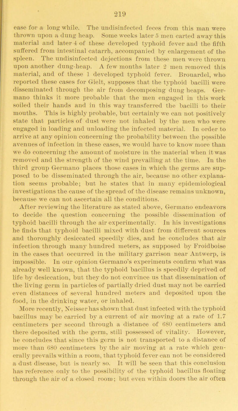 ease fov a long while. The uiulisinfected feces from this man were thrown npon a dung heap. Some weeks later 5 men carted away this material and later 4 of these developed typhoid fever and the fifth suffered from intestinal eatarrli, accompanied enlargement of the spleen. The undisinfected dejections from these men were thrown npon another dung-heap. A few months later 2 men removed this material, and of these 1 developed typhoid fever. Brouardel, who reported these cases for Gielt, supposes that the typhoid bacilli were disseminated through the air from decomposing dung heaps. Ger- mano thinks it more probable that the men engaged in this work soiled their hands and in this way transferred the bacilli to their mouths. This is highly i^robable, but certainly we can not positively state tliat particles of dust Avere not inhaled by the men Avho were engaged in loading and unloading the infected material. In order to arrive at anj’^ opinion concerning the px’obability between the possible avenues of infection in these cases, we would have to know more than we do concerning the amount of moisture in the material when it was removed and the strength of the wind prevailing at the time. In the third group Germano places those cases in which the germs are sup- posed to be disseminated through the air, because no other explana- tion seems probable; but he states that in many epidemiological iiiA'estigations the cause of the spread of the disease remains unknown, because we can not ascertain all the conditions. After revievung the literature as stated above, Germano endeavors to decide the question concerning the possible dissemination of typhoid bacilli through the air experimentally. In his investigations he finds that typhoid bacilli mixed with dust from different sources and thoroughly desiccated speedily dies, and he concludes that air infection through manj’’ hundred meters, as supposed by Froidboise in the eases that occurred in the military garrison near Antwerp, is impossible. In our opinion Germauo’s experiments confirm what was already well knoAvu, that the typhoid bacillus is speedily deprived of life by desiccation, but they do not convince us that dissemination of the living germ in particles of partially dried dust may not be carried even distances of several hundred meters and deposited upon the food, in the dx’inking Avater, or inhaled. More recently, Neisser has shoAAui that dust infected with the tjqxhoid bacillus may be carried bj^ a current of air moving at a rate of 1.7 centimeters per second through a distance of (580 centimeters and there deposited Avith the germ, still possessed of vitality. IIoAvever, lie concludes that since this germ is not transported to a distance of more than 680 centimeters by the air moving at a rate Avhich gen- erally prevails Avithin a room, that typhoid fcA^er can not be considered a dust disease, but is nearly so. It Avill be seen that this conclusion has reference only to the possiliility of the typhoid bacillus floating through the air of a closed room; but cA’en Avithin doors the air often