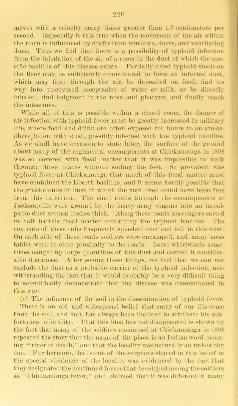 moves with a velocity manj^ times greater than 1.7 centimeters per second. Especially is this true wlien the movement of tlie air within the room is influenced by drafts from windows, doors, and ventilating flues. Thus we find that there is a po.ssibility of typhoid infection from the inhalation of the air of a room in the dust of which the spe- cific bacillus of this disease exists. Partially dried typhoid stools on the floor maj^ be sufficiently comminuted to foi-m an infected du.st, which maj^ float through the air, be deposited on food, find its way into uncovered receptacles of water or milk, or Ix^ directi}' inhaled, find lodgment in the nose and ifliarj'nx, and finalh^ reach the intestines. While all of this is possible within a closed room, the danger of air infection with typhoid fever must be greatly increased in military life, where food and drink are often exposed for hours to an atmos- phere^laden with dust, possibly infected with the typhoid bacillus. As we shall have occasion to state later, the surface of the ground about many of the regimental encamijments at Chickamauga in 180S was so covered with fecal matter that it was imj^ossible to walk through those i^laces without soiling the feet. So prevalent was typhoid fever at Chickamauga that much of this fecal matter must have contained the Eberth bacillus, and it seems hardly possible that the great clouds of dust in which the men lived could have been fi-ee from this infection. The shell roads through the encampments at Jacksonville were ground by the heavy army wagons into an impal- pable dust several inches thick. Along these roads scavengers carted in half barrels fecal matter containing the typhoid bacillus. The contents of these tubs frequently splashed over and feU in this dust. On each side of these roads soldiers were encamped, and many mess tables were in close proximity to the roads. Local whirlwinds some- times caught up large quantities of this dust and carried it consider- able distances. After seeing these things, we feel that we can not exclude the dust as a probable carrier of the typhoid infection, not- withstanding the fact that it would probably be a A'ery difficult thing to scientifically demonstrate th.-it the disease was disseminated in this way. (c) The influence of tlie soil in the dissemination of typhoid fever. There is an old and widespread belief tliat many of our ills come from the soil, and man has always been inclined to attribute his mis- fortunes to locality. That this idea has not disappeared is shown by the fact that many of the soldiers encamped at Chickamauga in 1S98 repeated the story that the name of the place is an Indian word mean- ing “river of death,” and that the locality was naturally an unhealthy one. Furthermore, that some of the surgeons shared in this belief in the special virulence of the locality was evidenced by the fact that they designated the continued feversthat developed among thesoldiers as “Chickamauga fever,” and claimed that it was dilfei'ent in many