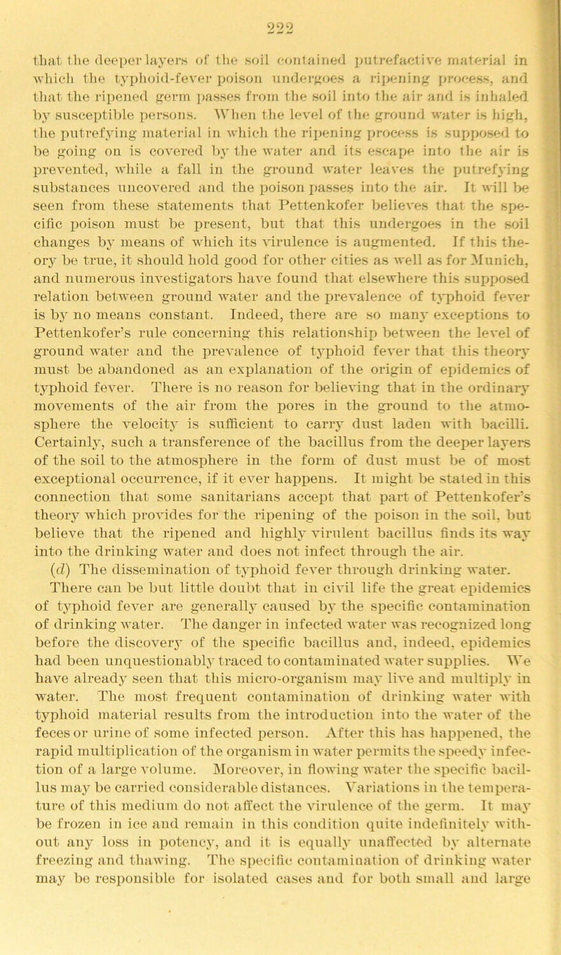 that llie deeper layers of the soil eoiilained putrefactive material in 'which the typhoid-fevei* poison undei'Koes a ripeniii}^ process, and that the ripened germ ]>asses from the soil into the air and is inhaled by susceptible persons. When the level of the ground water is high, the putrefying matei-ial in which the ripening proce.ss is supposed to be going on is covered 1\y the water and its escape into the air is prevented, while a fall in the ground water leaves the putref\'ing substances uncovered and the poison passes into the air. It will be seen from these statements that Pettenkofei- believes that the spe- cific j3oison must be present, but that this undergoes in the soil changes by means of which its virulence is augmented. If this the- ory be true, it should hold good for other cities as well as for Munich, and numerous investigators have found that elsewhere this suppo.sed relation between ground water and the prevalence of typhoid fever is by no means constant. Indeed, there are so many e.xceptions to Pettenkofer’s rule concerning this relationship between the level of ground water and the i3i’evalence of typhoid fever that this theory must be abandoned as an explanation of the origin of epidemics of typhoid fever. There is no reason for believing that in the ordinary movements of the air from the pores in the ground to the atmo- sphere the velocity is suflBcient to carry dust laden with bacilli. Certainty, such a transference of the bacillus from the deeper layers of the soil to the atmosphere in the form of dust must be of most exceptional occurrence, if it ever haj)pens. It might be stated in this connection that some sanitarians accept that part of Pettenkofer’s theory which provides for the ripening of the i)oison in the soil, but believe that the I’iijened and highly virulent bacillus finds its way into the drinking water and does not infect through the air. (d) The dissemination of typhoid fever through drinking water. There can be but little doubt that in civil life the great epidemics of typhoid fever are generalty caused bj the specific contamination of drinking water. The danger in infected water was recognized long before the diseoveiy of the specific bacillus and, indeed, epidemics had been unquestionably ti’aced to contaminated water supplies. We have already seen that this micro-organism may live and multiply in water. The most frequent contamination of drinking water with typhoid material results from the introduction into the water of the feces or urine of some infected person. After this has happened, the rapid multiplication of the organism in water iDcrmits the speedy infec- tion of a large volume. Moreover, in flowing water the specific bacil- lus maj^ be carried considerable distances. Variations in the tempera- ture of this medium do not affect the virulence of the germ. It may be frozen in ice and remain in this condition quite indefinitely with- out any loss in potency, and it is equally unaffected by alternate freezing and thawing. The specific contamination of drinking water may be responsible for isolated cases and for both small and large