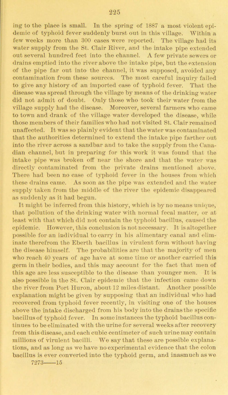 iiig to the place is small. In the spring of 1887 a most violent epi- demic of typhoid fever suddenly burst out in this village. Within a few weeks more than 300 cases were reported. The village had its water supply from the St. Clair River, and the intake pipe extended out several hundred feet into the channel. A few private sewers or drains emptied into the river above the intake pipe, but the extension of the pipe far out into the channel, it was supposed, avoided any contamination from these sources. The most careful inquiry failed to give any history of an imported case of typhoid fever. That the disease was spread through the village by means of the drinking water did not admit of doubt. Only those who took their water from the village supplj'^ had the disease. Moreover, several farmers who came to town and drank of the village water developed the disease, while those members of their families who had not visited St. Clair remained unaffected. It was so plainly evident that the water was contaminated that the authorities determined to extend the intake pipe farther out into the river across a sandbar and to take the supply from the Cana- dian channel, but in preparing for this work it Avas found that the intake pipe Avas broken off near the shore and that the Avater AA'as directly contaminated from tlie private drains mentioned aboA'^e. There had been no case of typhoid fever in the houses from which tliese drains came. As soon as the pipe Avas extended and the AA^ater SAipply taken from the middle of the river the epidemic disapijeared as suddenly as it had begun. It might be inferred from this history, whicli is by no moans unique, that pollution of the drinking water with normal fecal matter, or at least AAith that which did not contain the typhoid bacillus, caused the epidemic. HoweA’er, this conclusion is not necessary. It is altogether possible for an indiAudual to carry in his alimentarj'- canal and elim- inate therefrom the Eberth bacillus in virulent form without haAung the disease himself. The probabilities are that the majority of men who reach 40 years of age have at some time or another carried this germ in their bodies, and this may account for the fact that men of this age are less susceptible to the disease than younger men. It is also possible in the St. Clair epidemic that the infection came doAvn the river from Port Huron, about 12 miles distant. Another possible explanation might be given by supposing that an individual avIio had recovered from typhoid fever recently, in Ausiting one of the houses above the intake discharged from his body into the drains the specific bacillus of typhoid fever. In some instances the typhoid bacillus con- tinues to be eliminated with the urine for several weeks after recoA'^ery from this disease, and each cubic centimeter of such urine may contain millions of virulent bacilli. We say that these are possible explana- tions, and as long as Ave have no experimental evidence that the colon bacillus is ever converted into the tyijhoid germ, and inasmuch as Ave 7273 15