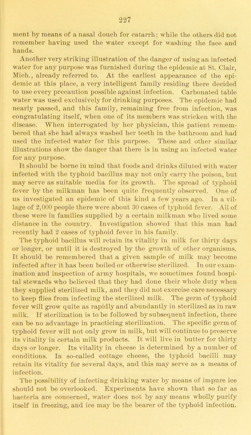 ment by means of a nasal douch for catarrh: while the others did not remember having used the water except for washing the face and hands. Another ver\’^ striking illustration of the danger of using an infected water for any purpose was fuimished during the epidemic at St. Clair, Mich., already referred to. At the earliest appearance of the epi- demic at this place, a very intelligent family residing there decided to use every precaution possible against infection. Carbonated table water was used exclusively for drinking purposes. The epidemic had nearly passed, and this family, remaining free from infection, was congratulating itself, when one of its members was stricken with the disease. When interrogated by her physician, this patient remem- bered that she had always washed her teeth in the bathroom and had used the infected water for this purpose. These and other similar illustrations show the danger that there is in using an infected water for any purpose. It should be borne in mind that foods and drinks diluted with water infected Avith the typhoid bacillus may not only carry the poison, but may serve as suitable media for its growth. The spread of typhoid fever by the milkman has been quite frequently observed. One of us investigated an epidemic of this kind a few years ago. In a vil- lage of 2,000 people there were about 30 cases of tyj)hoid fever. All of these were in families supplied by a certain milkman who lived some distance in the country. Investigation showed that this man had recently had 2 cases of typhoid fever in his family. The typhoid bacillus will retain its vitality in milk for thirty days or longer, or until it is destroyed by the growth of other organisms. It should be remembered that a giA^en sample of milk may become infected after it has been boiled or otherwise sterilized. In our exam- ination and inspection of army hospitals, aa^o sometimes found hospi- tal stewards who believed that they had done their Avhole duty Avheu they supplied sterilized milk, and they did not exercise care necessary to keep flies from infecting the sterilized milk. The germ of typhoid feA’er will groAv quite as rapidly and abundantly in sterilized as in raw milk. If sterilization is to be followed by subsequent infection, there can be no advantage in practicing sterilization. The specific germ of typhoid fever Avill not only groAv in milk, but will continue to preserve its vitality in certain milk products. It Avill live in butter for thirty days or longer. Its vitality in cheese is determined by a number of conditions. In so-called cottage cheese, the typhoid bacilli may retain its vitality for several days, and this may seiwe as a means of infection. The possibility of infecting drinking water by means of impure ice should not be overlooked. Experiments have shown that so far as bacteria are concerned, Avater does not by any means Avholly ijurify itself in freezing, and ice may be the bearer of the typhoid infection.