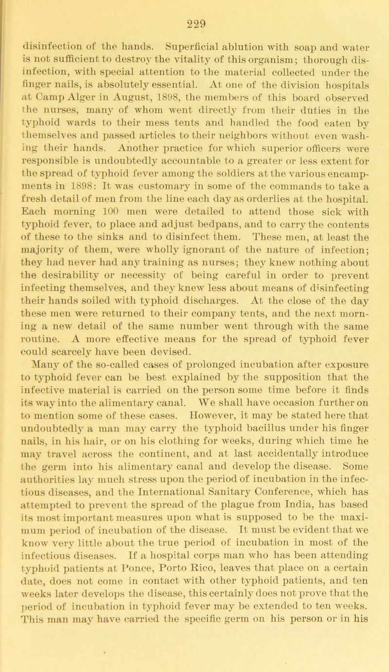 disinfection of the hands. Superficial ablution with soap and water is not sufficient to destroy the vitality of this organism; thorougli dis- infection, with special attention to the material collected under the finger nails, is absolutely essential. At one of the division hospitals at Camp Alger in August, 1898, the members of this board observed rhe nurses, many of whom went directly from their duties in the typhoid Avards to their mess tents and handled the food eaten bj’^ ihemselves and passed articles to their neighbors Avithout even AA^asli- ing their hands. Another lAractice for Avhich superior officers AA'ere responsible is undoubtedly accountable to a greater or less extent for the sj)read of typhoid fcA^er among the soldiers at the various encamp- ments in 1898: It was customary in some of the commands to take a fresh detail of men from the line each day as orderlies at the hospital. Each morning 100 men Avere detailed to attend those sick AAuth typhoid fever, to place and adjust bedpans, and to carr3’'the contents of these to the sinks and to disinfect them. These men, at least the majorit}'^ of them, were wholly ignorant of the nature of infection; they had never had any training as nurses; thej'^ knew nothing about the desirability or necessity of being careful in order to prevent infecting themseh^es, and they knew less about means of disinfecting their hands soiled Avitli typhoid discharges. At the close of the day these men Avere returned to their company tents, and the next morn- ing a neAv detail of the same number AA'ent through with the same roiAtine. A more effectiA^e means for the spread of typhoid fever could scarcely haA^e been devised. Many of the so-called cases of j)rolouged incubation after exposure to typhoid fever can be best explained by the supposition that the infective material is carried on the j)erson some time before it finds its Avay into the alimentary canal. We shall have occasion further on to mention some of these cases. IIoAvever, it may be stated here that undoubtedly a man may carry the typhoid bacillus under his finger nails, in his hair, or on his clothing for Aveeks, during which time he may travel across the continent, and at last accidentally introduce the germ into his alimentary canal and develop the disease. Some authorities lay much stress upon the period of incubation in the infec- tious diseases, and the International Sanitaiy Conference, which has attempted to prevent the spread of the plague from India, has based its most important measures upon Avhat is supposed to be the maxi- mum period of incubation of the disease. It must be evident that we knoAV very little about the true period of incubation in most of the infectious diseases. If a liospital corjAS man who has been attending typhoid patients at I’once, Porto Rico, leaves that place on a certain date, does not come in contact Avith other typhoid patients, and ten weeks later develops the disease, this certainly does not prove that the period of incubation in typhoid fever may be extended to ten Aveeks. This man may have carried the specific germ on his person or in his