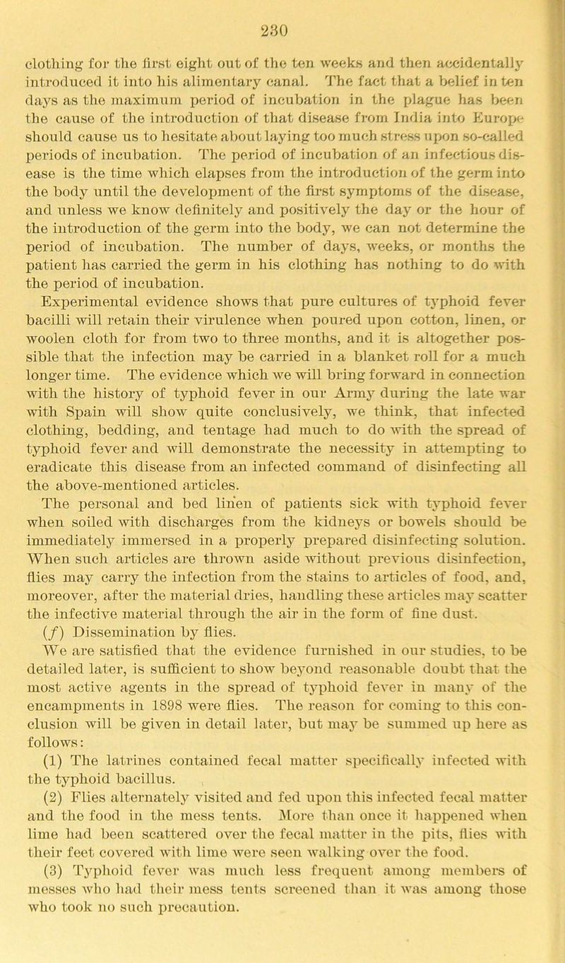 clotlving for tlie Jirst eight out of the ten weeks and tlien accidentally introduced it into his alimentary canal. The fact that a belief in ten days as the maximiun period of incubation in the plague has been the cause of the introduction of that disease fi'om India into Europe should cause us to hesitate about laying too much stress upon so-called periods of incubation. The period of incubation of an infectious dis- ease is the time which elapses from the introduction of the germ into the body until the development of the first symptoms of the disease, and unless we know definitely and positively the day or the hour of the introduction of the germ into the body, we can not determine the period of incubation. The number of days, weeks, or months the patient has carried the germ in his clothing has nothing to do with the period of incubation. Experimental evidence shows that pure cultures of tj^phoid fever bacilli will retain their virulence when poured upon cotton, linen, or woolen cloth for from two to three months, and it is altogether pos- sible that the infection may be carried in a blanket roU for a much longer time. The evidence which we will bring forward in connection with the history of typhoid fever in our Armj^ during the late war with Spain will show quite conclusively, we think, that infected clothing, bedding, and tentage had much to do Avith the spread of typhoid fever and will demonstrate the necessity in attempting to eradicate this disease from an infected command of disinfecting all the above-mentioned articles. The personal and bed liiieii of patients sick with typhoid fever when soiled with discharges from the kidneys or bowels should be immediately immersed in a j>roperly prepared disinfecting solution. When siich articles are thi’own aside without j)revious disinfection, flies may carry the infection from the stains to articles of food, and, moreover, after the material dries, handling these articles may scatter the infective material through the air in the form of fine dust. (/) Dissemination by flies. We are satisfied that the evidence furnished in our studies, to be detailed later, is sufficient to show be3mnd reasonable doubt that the most active agents in the spread of typhoid fever in man\' of the encamj)ments in 1898 wei’e flies. The I’eason for coming to this con- clusion will be given in detail later, but maj^ be summed up here as follows: (1) The latrines contained fecal matter specificalty infected with the typhoid bacillus. (2) Flies alternatety visited and fed upon this infected fecal matter and the food in the mess tents. INlore than once it happened when lime had been scattered over the fecal mattei’ in the pits, flies with their feet covered with lime were seen walking over the food. (3) TjqDhoid fever was mucli less frequent among members of messes who had their mess tents screened than it was among those who took no such ijrecautiou.