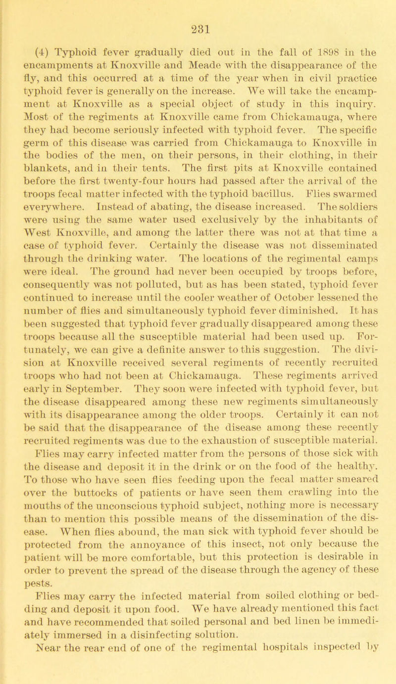 (4) Typhoid fever gradually died out in the fall of 1S98 in the encampments at Knoxville and Meade with the disappearance of the and this occurred at a time of the year when in civil practice typhoid fever is generally on the inci'ease. We will take the encamp- ment at Knoxville as a special object of study in this inquirJ^ Most of the regiments at Knoxville came from Chickamauga, where they had become seriously infected with typhoid fever. The specific germ of this disease was carried from Chickamauga to Knoxville in the bodies of the men, on their persons, in their clothing, in their blankets, and in their tents. The first pits at Knoxville contained before the first twenty-four hours had passed after the arrival of the troops fecal matter infected Avith the typhoid bacillus. Flies swarmed everywhere. Instead of abating, the disease increased. The soldiers were using the same water used exclusively by the inhabitants of West Knoxville, and among the latter there was not at that time a case of typhoid fever. Certainly the disease Avas not disseminated through the drinking Avater. The locations of the regimental camps were ideal. The ground had never been occupied by troops before, consequently Avas not polluted, but as has been stated, typhoid fever continued to increase Aintil the cooler weather of October lessened the number of files and simultaneously typhoid fever diminished. It has been suggested that typhoid fever gradually disappeared among these troops because all the susceptible material had been used up. For- tunately, AA^e can give a definite ansAA'er to this suggestion. The diAu- sion at Knoxville received se\eral regiments of recently recruited troops Avho had not been at Chickamauga. These regiments arriA'ed early in September. Thej'^ soon Avere infected with typhoid fever, but the disease disappeared among these new regiments simultaneously AA'itli its disappearance among the older troops. Certainly it can not be said that the disappearance of the disease among these recentlj’ recruited regiments Avas due to the exhaustion of susceptible material. Flies may carry infected matter from the persons of those sick Avith the disease and deposit it in the drink or on the food of the healthy. To those who haA'e seen flies feeding upon the fecal matter smeared over the buttocks of patients or haA^e seen them crawling into the mouths of the unconscious typhoid subject, nothing more is necessary than to mention this possible means of the dissemination of the dis- ease. When flies abound, the man sick with typhoid fever should be protected from the annoyance of this insect, not only becaiise the patient Avill be more comfortable, but this protection is desirable in order to prevent the spread of the disease through the agency of these pests. Flies may carry the infected material from soiled clothing or bed- ding and deposit it upon food. We have already mentioned this fact and have recommended that soiled personal and bed linen be immedi- ately immersed in a disinfecting solution. Near the rear end of one of the regimental hospitals inspected by