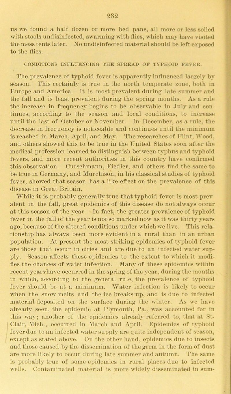 us we found a half dozen or more bed pans, all more or less soiled Avitli stools undisinfected, swarming with flies, which may have visited the mess tents later. No undisinfected material should be left exposed to the flies. CONDITIONS INFLUENCING THE SPREAD OF TYPHOID FEVER. The prevalence of typhoid fever is apparently influenced largely by season. This eertainlj^ is true in the north temperate zone, both in Europe and America. It is most prevalent during late summer and the fall and is least prevalent during the spring months. As a rule the increase in frequency begins to be observable in Jul3' and con- tinues, according to the season and local conditions, to increa.se until the last of October or November. In December, as a rule, the decrease in frequencj'^ is noticeable and continues until the minimum is reached in March, April, and Ma3^ The researches of Flint, Wood, and others showed this to be true in the United States soon after the medical profession learned to distinguish between typhus and typhoid fevers, and more recent authorities in this country* have confirmed this observation. Curschmann, Fiedler, and others find the same to be true in Germany, and Murchison, in his classical studies of tj^phoid fever, showed that season has a like effect on the prevalence of this disease in Great Britain. While it is probably generallj^ true that tj’^phoid fever is most prev- alent in the fall, great epidemics of this disease do not always occur at this season of the j’^ear. In fact, the greater prevalence of tj-phoid fever in the fall of the j^ear is not so marked now as it was thirty years ago, because of the altered conditions under which we live. This rela- tionship) has always been more evident in a rural than in an urban popiulation. At jireseut the most striking epiidemics of typihoid fever are those that occur in cities and are due to an infected water sup- ply. Season affects these epidemics to the extent to which it modi- fies the chances of water infection. Manj'^ of these epidemics within recent years have occurred in the spring of the j'ear, during the months in which, according to the general rule, the pirevalence of typihoid fever should be at a minimum. Water infection is likety to occur when the snow melts and tlie ice breaks upi, and is due to infected material dep)osited on the surface during the winter. As Ave have already seen, the epiidemic at Ptymouth, Pa., was accounted for in this way; another of the epidemics alreadA’ referred to, that at St- Clair, Midi., occurred in March and ^Vpiril. Epidemics of typlioid feA’^erdue to an infected Avater supp)l.y are quite independent of season, except as stated above. On the other liand, epidemics due to insects and those caused by tlie dissemination of the germ in the form of dust are more likety to occur during late summer and autumn. The same is probablA' true of some epiidemics in rural pilaces due to infected Avells. Contaminated material is more Avidel.A* disseminated in sum-
