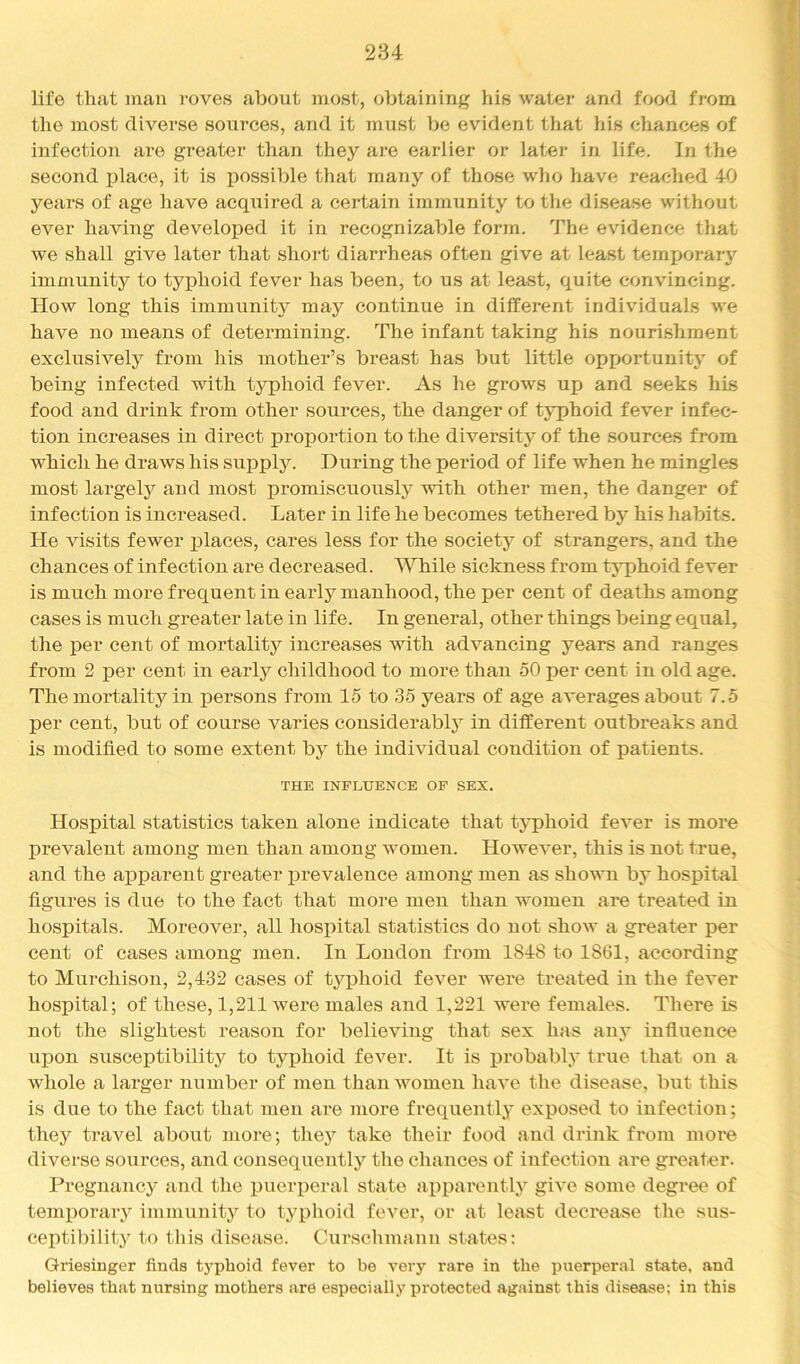 life that man i-oves about most, obtaining his water and food from the most diverse sources, and it must be evident that his chances of infection ai'e greater than they are earlier or later in life. In the second place, it is possible that many of those who have reached 40 years of age have acqiiired a certain immunity to tlie disease without ever having developed it in recognizable form. The evidence that we shall give later that short diarrheas often give at least temporary immunity to typhoid fever has been, to us at least, quite convincing. How long this immunity may continue in different individuals we hav^e no means of determining. The infant taking his nourishment exclusively from his mother’s breast has but little opportunity of being infected with typhoid fever. As he grows up and seeks his food and drink from other sources, the danger of typhoid fever infec- tion increases in direct proportion to the diversitj'^ of the sources from which he draws his supply. During the period of life when he mingles most largely and most promiscuously with other men, the danger of infection is increased. Later in life he becomes tethered by his habits. He visits fewer places, cares less for the society of strangers, and the chances of infection are decreased. While sickness from typhoid fever is much more frequent in early manhood, the per cent of deaths among cases is much greater late in life. In general, other things being equal, the per cent of mortality increases with advancing years and ranges from 2 per cent in early childhood to more than 50 per cent in old age. The mortality in persons from 15 to 35 years of age av*erages about 7.5 per cent, but of course varies considerably in different outbreaks and is modified to some extent by the individual condition of patients. THE INFLUENCE OF SEX. Hospital statistics taken alone indicate that tjqihoid fever is more prevalent among men than among women. Howev’er, this is not true, and the apparent greater prevalence among men as shown by hospital figures is due to the fact that more men than women are treated in hospitals. Moreover, all hospital statistics do not show a greater per cent of cases among men. In London from 1848 to 1861, according to Murchison, 2,432 cases of t^qihoid fev'^er were treated in the fever hospital; of these, 1,211 were males and 1,221 were females. There is not the slightest reason for believing that sex has any influence upon susceptibility to typhoid fever. It is probably true that on a whole a larger number of men than women have the disease, but this is due to the fact that men ai*e more frequently exposed to infection; they travel about more; they take their food and drink from more diverse sources, and consequently the chances of infection are greater. Pregnancy and the pueiqieral state apparently giv^e some degree of temporary immunity to typhoid fever, or at least decrease the sus- ceptibility to tliis disease. Curschmann states: Griesinger finds typhoid fever to be very rare in the puerperal state, and believes that nursing mothers are especially protected against this disease: in this