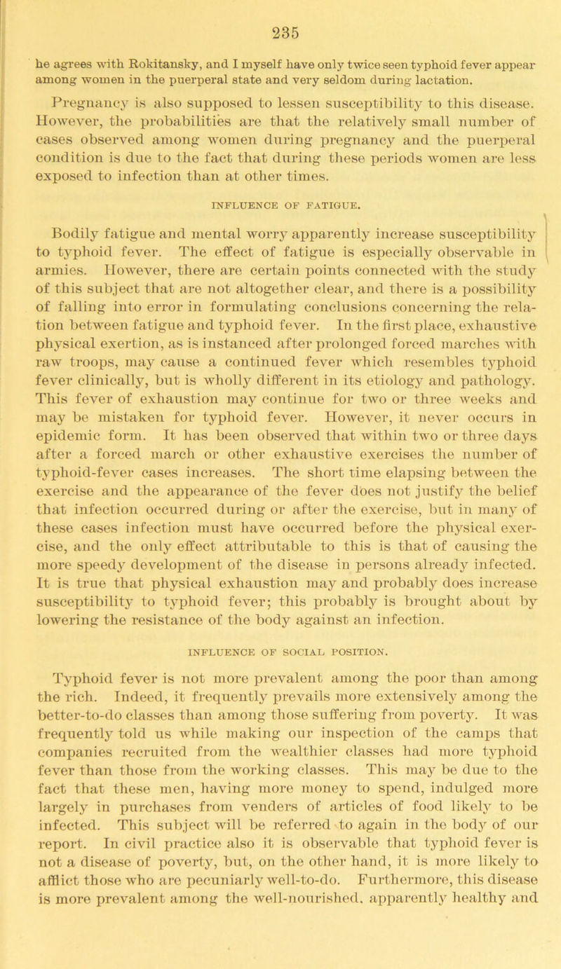 be agrees with Rokitansky, and I myself have only twice seen typhoid fever appear among women in the puerperal state and very seldom during lactation. Prej^najicy is also supposed to lessen susceptibility to this disease. However, the probabilities are that the relatively small number of cases observed among women during pregnancy and the pueri)eral condition is due to the fact that during these periods women are less exposed to infection than at other times. INFLUENCE OF FATIGUE. Bodily fatigue and mental worry apparently increase susceptibility to typhoid fever. The effect of fatigue is espeeiallj'' observable in armies. However, there are certain points connected with the study of this subject tliat are not altogether clear, and there is a possibility of falling into error in formulating conclusions concerning the rela- tion between fatigue and typhoid fever. In the first place, exhaustive physical exertion, as is instanced after prolonged forced marclies with raw troops, maj* cause a continued fever which resembles typhoid fever clinically, but is wholly different in its etiology and pathology. This fever of exhaustion may continue for two or three weeks and may be mistaken for typhoid fever. However, it never occurs in epidemic form. It has been observed that within two or three days after a forced march or other exhaustive exercises tlie number of typhoid-fever cases increases. The short time elapsing between the exercise and the appearance of tlie fever does not justify the belief that infection occurred during or after the exercise, but in many of these cases infection must have occurred before the physical exer- cise, and the only effect attributable to this is that of causing the more speedy development of the disease in persons already infected. It is true that physical exhaustion may and probably does increase susceptibilit}’ to typhoid fever; this probably is brought about by lowering the resistance of the body against an infection. INFLUENCE OF SOCIAL POSITION. Typhoid fever is not more prevalent among the poor than among the rich. Indeed, it frequently prevails more extensively among the better-to-do clas.ses than among those suffering from poverty. It was frequently told us while making our inspection of the canqDs that comxjanies recruited from the Avealthier classes had more typhoid fever than those from the working classes. This may be due to the fact that these men, having more money to spend, indulged more largely in purchases from venders of ai’ticles of food likely to be infected. This subject will be referred to again in the body of our report. In civil practice also it is observable that typhoid fever is not a disease of poverty, but, on the otlier hand, it is more likely to afflict those who are iiecuniarly well-to-do. Furthermore, this disease is more prevalent among the well-nourished, apparently healthy and