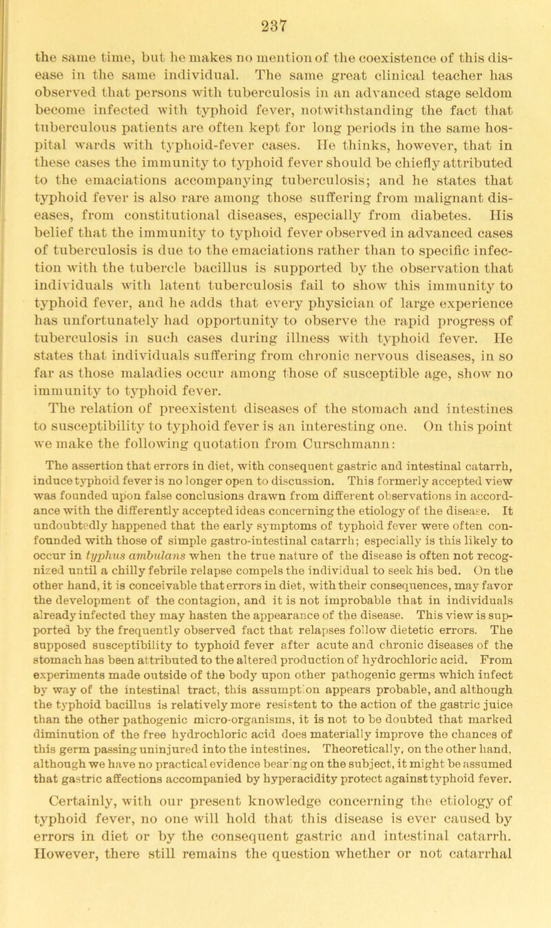 the same time, but he makes no mention of the coexistence of this dis- ease in the same individual. The same great clinical teacher has observed that persons with tuberculosis in an advanced stage seldom become infected with typhoid fever, notwithstanding the fact that tuberculous patients are often kept for long periods in the same hos- pital wards with t3'phoid-fever cases, lie thinks, however, that in these cases the immunity to tj^phoid fever should be chiefly attributed to the emaciations accompanying tuberculosis; and he states that typhoid fever is also rare among those suffering from malignant dis- eases, from constitutional diseases, especially from diabetes. Ilis belief that the immunity to typhoid fever observed in advanced cases of tuberculosis is due to the emaciations rather than to specific infec- tion with the tubercle bacillus is supported by the observation that individuals with latent tuberculosis fail to show this immunity to typhoid fever, and he adds that every physician of large experience has unfortunatelj’^ had opportunity to observe the rajpid progress of tuberculosis in such cases during illness Avith typhoid fever. He states that individuals suffering from chronic nervous diseases, in so far as those maladies occur among those of susceptible age, show no immunity to typhoid fever. The relation of preexistent diseases of the stomach and intestines to susceptibility to typhoid fever is an interesting one. On this point we make the following quotation from Curschmann: The assertion that errors in diet, with consequent gastric and intestinal catarrh, induce typhoid fever is no longer open to discussion. This formerly accepted view was founded upon false conclusions drawn from different observations in accord- ance with the differently accepted ideas concerning the etiology of the disease. It undoubtedly happened that the early symptoms of typhoid fever were often con- founded with those of simple gastro-intestinal catarrh; especially is this likely to occur in typhus ambulans when the true nature of the disease is often not recog- nized until a chilly febrile relapse compels the individual to seek his bed. On the other hand, it is conceivable that errors in diet, with their consequences, may favor the development of the contagion, and it is not improbable that in individuals already infected they may hasten the appearance of the disease. This view is su]> ported by the frequently observed fact that relapses follow dietetic errors. The supposed susceptibility to typhoid fever after acute and chronic diseases of the stomach has been attributed to the altered production of hydrochloric acid. From e.\periments made outside of the body upon other pathogenic germs which infect by way of the intestinal tract, this assumption appears probable, and although the typhoid bacillus is relatively more re.sistent to the action of the gastric juice than the other pathogenic micro-organisms, it is not to be doubted that marked diminution of the free hydrochloric acid does materially improve the chances of this germ passing uninjured into the intestines. Theoretically, on the other hand, although we have no practical evidence bearing on the subject, it might be assumed that gastric affections accompanied by hyperacidity protect against typhoid fever. Certainly, with our present knowledge concerning tlio etiology of typhoid fever, no one will hold that this disease is ever caused by errors in diet or by the consequent gastric and intestinal catarrh. IIoAvever, there still remains the question whether or not catarrhal