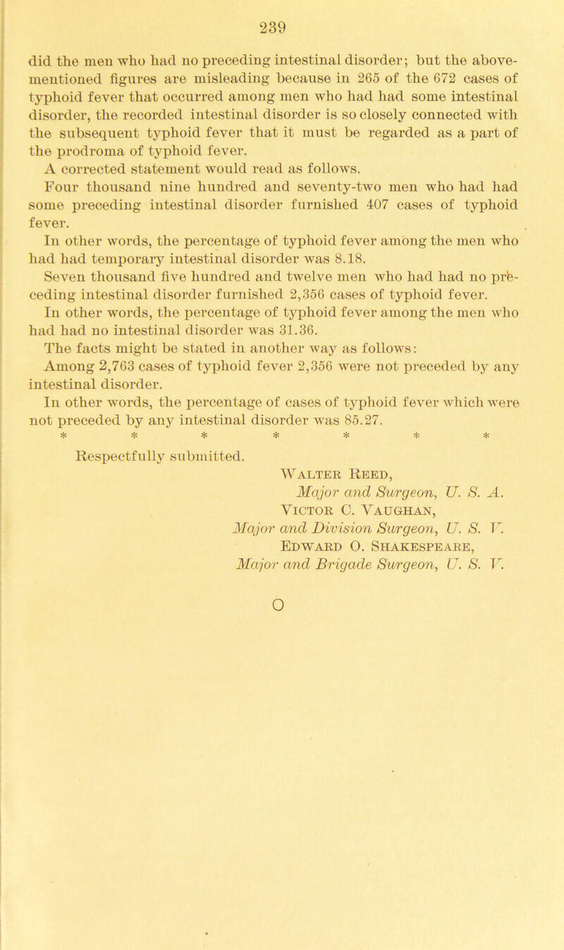 did the men who had no preceding intestinal disorder; but the above- mentioned figures are misleading because in 265 of the 672 cases of typhoid fever that occurred among men who had had some intestinal disorder, the recorded intestinal disorder is so closely connected with the subsequent typhoid fever that it must be regarded as a part of the prodroma of typhoid fever. A corrected statement would read as follows. Four thousand nine hundred and seventy-two men who had had some preceding intestinal disorder furnished 407 cases of typhoid fever. In other words, the percentage of typhoid fever among the men who had had temporaiy intestinal disorder was 8.18. Seven thousand five hundred and twelve men who had had no pre- ceding intestinal disorder furnished 2,356 cases of typhoid fever. In other words, the percentage of typhoid fever among the men who had had no intestinal disorder was 31.36. The facts might be stated in another Avay as follows: Among 2,763 cases of typhoid foA'^er 2,356 Avere not preceded bj^ any intestinal disorder. In other words, the percentage of cases of typhoid feA’^er Avhich were not preceded by any intestinal disorder Avas 85.27. ^ ^ Respectfully submitted. Walter Reed, Major and Surgeon, U. S. A. Victor C. Vaughan, Major and Division Surgeon, U. S. R. Edward O. Shakespeare, Major and Brigade Surgeon, U. S. V. O