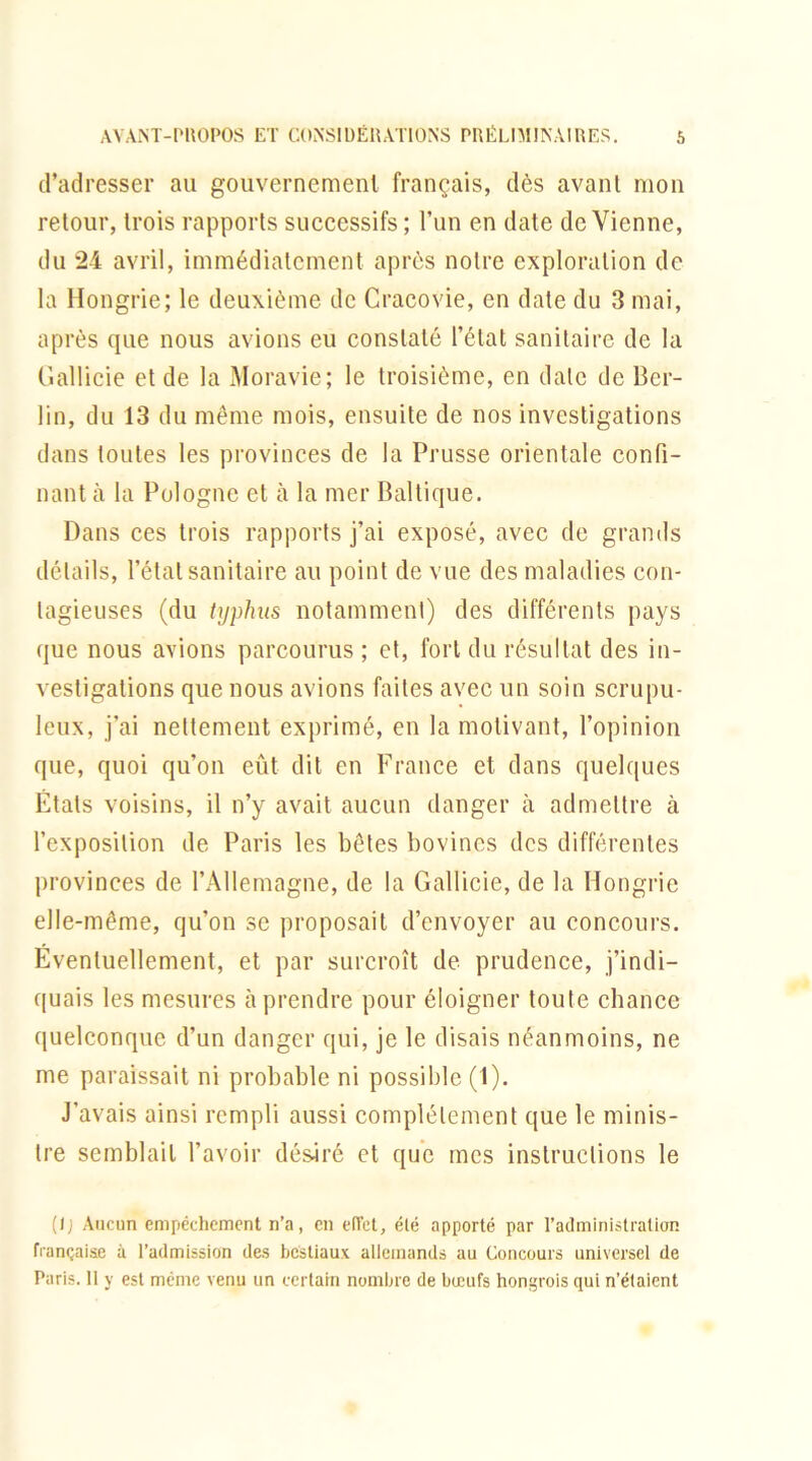 d’adresser au gouvernement français, dès avant mon retour, trois rapports successifs ; l’un en date devienne, du 24 avril, immédiatement après notre exploration de la Hongrie; le deuxième de Cracovie, en date du 3 mai, après que nous avions eu constaté l’état sanitaire de la Gallicie et de la Moravie; le troisième, en date de Ber- lin, du 13 du même mois, ensuite de nos investigations dans toutes les provinces de la Prusse orientale confi- nant à la Pologne et à la mer Baltique. Pans ces trois rapports j’ai exposé, avec de grands détails, l’état sanitaire au point de vue des maladies con- tagieuses (du typhus notamment) des différents pays que nous avions parcourus; et, fort du résultat des in- vestigations que nous avions faites avec un soin scrupu- leux, j’ai nettement exprimé, en la motivant, l’opinion que, quoi qu’on eût dit en France et dans quelques États voisins, il n’y avait aucun danger à admettre à l’exposition de Paris les bêtes bovines des différentes provinces de l’Allemagne, de la Gallicie, de la Hongrie elle-même, qu’on se proposait d’envoyer au concours. Éventuellement, et par surcroît de prudence, j’indi- quais les mesures à prendre pour éloigner toute chance quelconque d’un danger qui, je le disais néanmoins, ne me paraissait ni probable ni possible (1). J’avais ainsi rempli aussi complètement que le minis- tre semblait l’avoir désiré et que mes instructions le (I; Aucun empêchement n’a, en effet, été apporté par l’administration française à l’admission des bestiaux allemands au Concours universel de