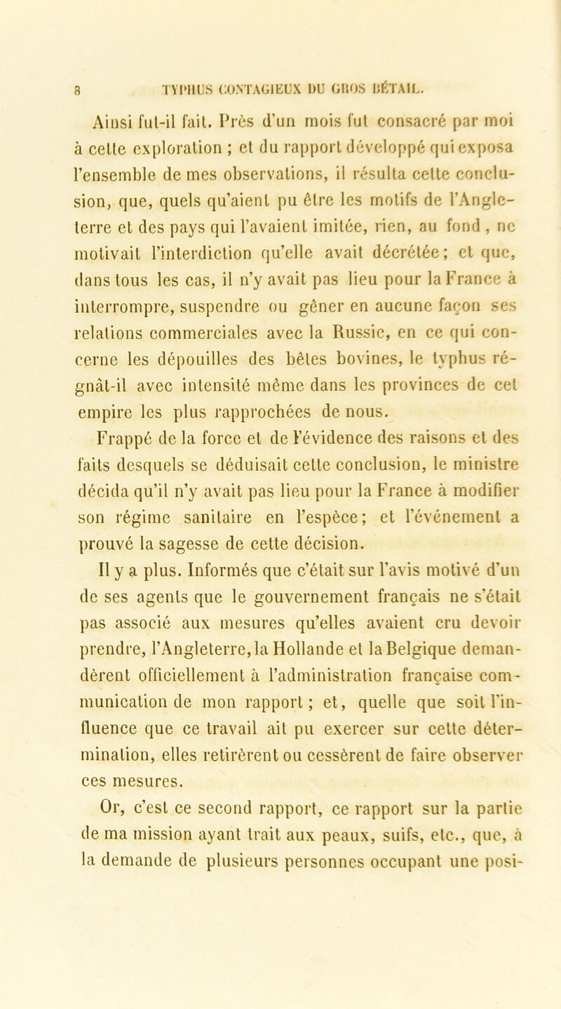 Ainsi fut-il fait. Près d’un mois fut consacré par moi à celle exploration ; et du rapport développé qui exposa l’ensemble de mes observations, il résulta celle conclu- sion, que, quels qu’aient pu être les motifs de l’Anglc- lerre et des pays qui l’avaienl imitée, rien, au fond , ne motivait l’interdiction qu’elle avait décrétée; et que, dans tous les cas, il n’y avait pas lieu pour la France à interrompre, suspendre ou gêner en aucune façon ses relations commerciales avec la Russie, en ce qui con- cerne les dépouilles des bêles bovines, le typhus ré- gnât-il avec intensité même dans les provinces de cet empire les plus rapprochées de nous. Frappé de la force et de l’évidence des raisons et des faits desquels se déduisait celte conclusion, le ministre décida qu’il n’y avait pas lieu pour la France à modifier son régime sanitaire en l’espèce; et l’événement a prouvé la sagesse de cette décision. Il y a plus. Informés que c’était sur l’avis motivé d’un de ses agents que le gouvernement français ne s’était pas associé aux mesures qu’elles avaient cru devoir prendre, l’Angleterre,la Hollande et la Belgique deman- dèrent officiellement à l’administration française com- munication de mon rapport; et, quelle que soit l'in- fluence que ce travail ail pu exercer sur celte déter- mination, elles retirèrent ou cessèrent de faire observer ces mesures. Or, c’est ce second rapport, ce rapport sur la partie de ma mission ayant trait aux peaux, suifs, etc., que, à la demande de plusieurs personnes occupant une posi-
