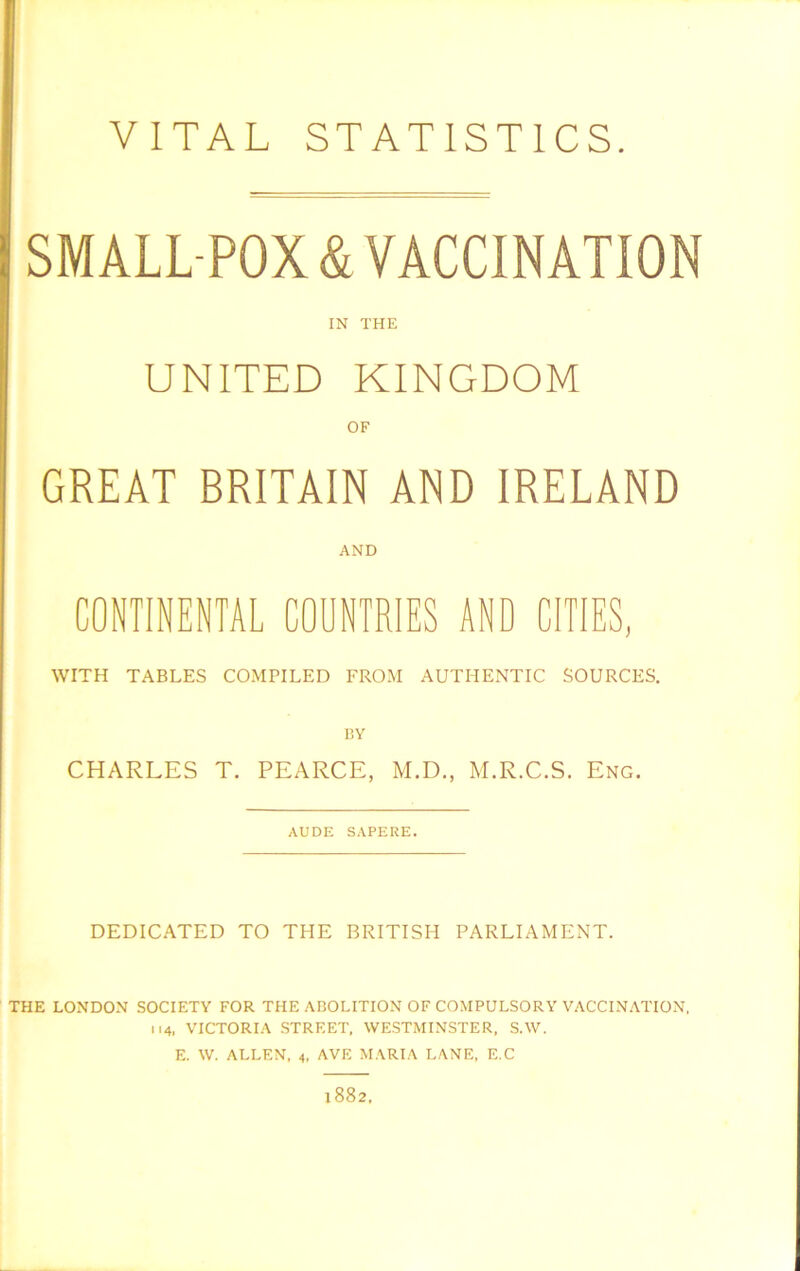 VITAL STATISTICS. SMALL POX & VACCINATION IN THE UNITED KINGDOM OF GREAT BRITAIN AND IRELAND AND CONTINENTAL COUNTRIES AND CITIES, WITH TABLES COMPILED FROM AUTHENTIC SOURCES. BY CHARLES T. PEARCE, M.D., M.R.C.S. Eng. AUDE SAPERE. DEDICATED TO THE BRITISH PARLIAMENT. THE LONDON SOCIETY FOR THE ABOLITION OF COMPULSORY VACCINATION, 114, VICTORIA STREET, WESTMINSTER, S.W. E. W. ALLEN, 4, AVE MARIA LANE, E.C 1882,